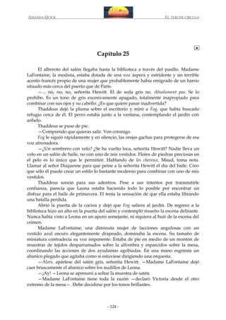 AMANDA QUICK

EL TERCER CIRCULO

Capítulo 25
El alboroto del salón llegaba hasta la biblioteca a través del pasillo. Madame
LaFontaine, la modista, estaba dotada de una voz áspera y estridente y un terrible
acento francés propio de una mujer que probablemente había emigrado de un barrio
situado más cerca del puerto que de París.
—... no, no, no, señorita Hewitt. El de seda gris no. Absolument pas. Se lo
prohíbo. Es un tono de gris excesivamente apagado, totalmente inapropiado para
combinar con sus ojos y su cabello. ¿Es que quiere pasar inadvertida?
Thaddeus dejó la pluma sobre el escritorio y miró a Fog, que había buscado
refugio cerca de él. El perro estaba junto a la ventana, contemplando el jardín con
anhelo.
Thaddeus se puso de pie.
—Comprendo que quieras salir. Ven conmigo.
Fog le siguió rápidamente y en silencio, las orejas gachas para protegerse de esa
voz atronadora.
—¿Un sombrero con velo? ¿Se ha vuelto loca, señorita Hewitt? Nadie lleva un
velo en un salón de baile, no con uno de mis vestidos. Flores de piedras preciosas en
el pelo es lo único que le permitiré. Hablando de les cheveux, Maud, toma nota.
Llamar al señor Duquesne para que peine a la señorita Hewitt el día del baile. Creo
que sólo él puede crear un estilo lo bastante moderno para combinar con uno de mis
vestidos.
Thaddeus sonrió para sus adentros. Pese a sus intentos por transmitirle
confianza, parecía que Leona estaba haciendo todo lo posible por encontrar un
disfraz para el baile de primavera. El tenía la sensación de que ella estaba librando
una batalla perdida.
Abrió la puerta de la cocina y dejó que Fog saliera al jardín. De regreso a la
biblioteca hizo un alto en la puerta del salón y contempló risueño la escena delirante.
Nunca había visto a Leona en un apuro semejante, ni siquiera al huir de la escena del
crimen.
Madame LaFontaine, una diminuta mujer de facciones angulosas con un
vestido azul oscuro elegantemente drapeado, dominaba la escena. Su tamaño de
miniatura contradecía su voz imponente. Estaba de pie en medio de un montón de
muestras de tejidos desparramados sobre la alfombra y esparcidos sobre la mesa,
coordinando las acciones de dos ayudantas agobiadas. En una mano esgrimía un
abanico plegado que agitaba como si estuviese dirigiendo una orquesta.
—Alors, apártese del satén gris, señorita Hewitt. —Madame LaFontaine dejó
caer bruscamente el abanico sobre los nudillos de Leona.
—¡Ay! —Leona se apresuró a soltar la muestra de satén.
—Madame LaFontaine tiene toda la razón —declaró Victoria desde el otro
extremo de la mesa—. Debe decidirse por los tonos brillantes.

- 124 -

 