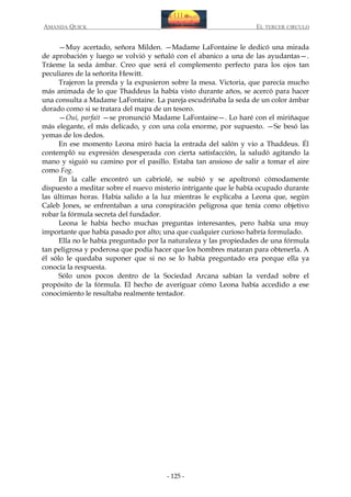 AMANDA QUICK

EL TERCER CIRCULO

—Muy acertado, señora Milden. —Madame LaFontaine le dedicó una mirada
de aprobación y luego se volvió y señaló con el abanico a una de las ayudantas—.
Tráeme la seda ámbar. Creo que será el complemento perfecto para los ojos tan
peculiares de la señorita Hewitt.
Trajeron la prenda y la expusieron sobre la mesa. Victoria, que parecía mucho
más animada de lo que Thaddeus la había visto durante años, se acercó para hacer
una consulta a Madame LaFontaine. La pareja escudriñaba la seda de un color ámbar
dorado como si se tratara del mapa de un tesoro.
—Oui, parfait —se pronunció Madame LaFontaine—. Lo haré con el miriñaque
más elegante, el más delicado, y con una cola enorme, por supuesto. —Se besó las
yemas de los dedos.
En ese momento Leona miró hacia la entrada del salón y vio a Thaddeus. Él
contempló su expresión desesperada con cierta satisfacción, la saludó agitando la
mano y siguió su camino por el pasillo. Estaba tan ansioso de salir a tomar el aire
como Fog.
En la calle encontró un cabriolé, se subió y se apoltronó cómodamente
dispuesto a meditar sobre el nuevo misterio intrigante que le había ocupado durante
las últimas horas. Había salido a la luz mientras le explicaba a Leona que, según
Caleb Jones, se enfrentaban a una conspiración peligrosa que tenía como objetivo
robar la fórmula secreta del fundador.
Leona le había hecho muchas preguntas interesantes, pero había una muy
importante que había pasado por alto; una que cualquier curioso habría formulado.
Ella no le había preguntado por la naturaleza y las propiedades de una fórmula
tan peligrosa y poderosa que podía hacer que los hombres mataran para obtenerla. A
él sólo le quedaba suponer que si no se lo había preguntado era porque ella ya
conocía la respuesta.
Sólo unos pocos dentro de la Sociedad Arcana sabían la verdad sobre el
propósito de la fórmula. El hecho de averiguar cómo Leona había accedido a ese
conocimiento le resultaba realmente tentador.

- 125 -

 