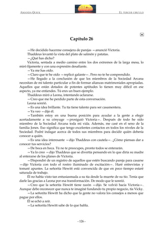 AMANDA QUICK

EL TERCER CIRCULO

Capítulo 26
—He decidido hacerme consejera de parejas —anunció Victoria.
Thaddeus levantó la vista del plato de salmón y patatas.
—¿Qué has dicho?
Victoria, sentada a medio camino entre los dos extremos de la larga mesa, lo
miró fijamente y con una expresión desafiante.
—Ya me has oído.
—Claro que te he oído —replicó galante—. Pero no te he comprendido.
—He llegado a la conclusión de que los miembros de la Sociedad Arcana
necesitan de mi talento particular a fin de formar alianzas matrimoniales apropiadas.
Aquellos que están dotados de potentes aptitudes lo tienen muy difícil en ese
aspecto, ya me entiendes. Tú eres un buen ejemplo.
Thaddeus miró a Leona, intentando aclararse.
—Creo que me he perdido parte de esta conversación.
Leona sonrió.
—Es una idea brillante. Tu tía tiene talento para ser casamentera.
—Ya veo —dijo él.
—También estoy en una buena posición para ayudar a la gente a elegir
acertadamente a su cónyuge —prosiguió Victoria—. Después de todo he sido
miembro de la Sociedad Arcana toda mi vida. Además, me casé en el seno de la
familia Jones. Eso significa que tengo excelentes contactos en todos los niveles de la
Sociedad. Podré indagar acerca de todos sus miembros para decidir quién debería
conocer a quién.
—Es una idea interesante —dijo Thaddeus con cautela—. ¿Cómo piensas dar a
conocer tus servicios?
—De boca en boca. Tú no te preocupes, pronto todos se enterarán.
—Ya lo creo —dijo Thaddeus que se divertía pensando en lo que diría su madre
al enterarse de los planes de Victoria.
—Dispondré de un registro de aquellos que estén buscando pareja para casarse
—dijo Victoria con todo el rostro iluminado de excitación—. Haré entrevistas y
tomaré apuntes. La señorita Hewitt está convencida de que en poco tiempo estaré
saturada de trabajo.
Él no había visto tan entusiasmada a su tía desde la muerte de su tío. Tenía que
darle las gracias a Leona por esa transformación. De modo que le sonrió.
—Creo que la señorita Hewitt tiene razón —dijo. Se volvió hacia Victoria—.
Aunque debo reconocer que nunca te imaginé fundando tu propio negocio, tía Vicky.
—La señorita Hewitt ha dicho que la gente no valora los consejos a menos que
pague por ellos.
Él se echó a reír.
—La señorita Hewitt sabe de lo que habla.

- 126 -

 