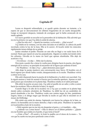 AMANDA QUICK

EL TERCER CIRCULO

Capítulo 27
Leona se despertó sobresaltada y se quedó quieta durante un instante, a la
espera de que se desvanecieran los últimos fragmentos de un sueño desapacible.
Luego se incorporó despacio, tratando de averiguar qué la había arrancado de su
sueño agitado.
Un suave gruñido se escuchó en la penumbra de la habitación. Ella advirtió que
no era la primera vez que Fog daba la señal de alarma.
—¿Qué ha sido eso? —Apartó las mantas y se levantó—. ¿Qué ocurre?
Fog estaba en la ventana, con las uñas clavadas en el alféizar, la cabeza de perfil
recortada contra la luz de la luna. Ella se le acercó. Al tocarle sintió los músculos
rígidamente tensos debajo de su pelaje.
Juntos miraban el jardín. Durante un rato ella no llegó a ver nada fuera de lo
normal. Hasta que reparó en una luz parpadeante. Alguien se estaba moviendo entre
los arbustos. Llevaba en la mano un farol que apenas alumbraba. Ella dejó de
acariciar a Fog.
—Un intruso —le dijo—. Debo dar la alarma.
Pero justo cuando iba a darse la vuelta para dirigirse hacia la puerta, otra figura
emergió de la cocina y se precipitó al encuentro de la figura que sostenía el farol.
—Es Thaddeus —le dijo a Fog—. ¿Qué demonios pasa aquí?
Allá abajo la pareja mantuvo una conversación muy breve. El hombre con el
farol regresó por donde había venido, desapareciendo en la noche. Thaddeus volvió
a entrar en la casa.
Ella salió disparada hacia la puerta de la habitación y la abrió con suavidad. Fog
la siguió ansioso y trató de asomar el hocico por la estrecha apertura. Apenas se oían
unos pasos que resonaban en la planta baja. Thaddeus estaba en el salón principal.
Ella abrió la puerta un poco más. Fog salió al pasillo de un salto y echó a correr
hacia las escaleras. Ella se abrochó la bata y le siguió.
Cuando llegó a lo alto de la escalera vio a Fog que ya estaba en la planta baja
dando saltos excitados alrededor de Thaddeus. La débil luz de un candelabro de
pared alumbraba a los dos. Thaddeus vestía una camisa negra de lino, pantalones
negros, botas y el abrigo negro que llevaba la noche en que ella le encontró en el
museo de Delbridge.
Ella sintió una señal de alarma. Sujetando con fuerza las solapas de la bata, se
aferró a la barandilla con la mano derecha y bajó a toda prisa. Thaddeus la esperaba
en la penumbra al pie de la escalera.
—Debí suponer que no me iría sin despertar al perro, y a ti también —dijo.
—¿Adónde vas a estas horas? —Ella se detuvo en el último peldaño—. ¿Quién
era ese hombre que estaba en el jardín, el que tenía el farol?
—¿Viste a Pine? —Él sonrió y le frotó la mejilla con el dorso de la mano—. Ya
veo que tu sueño era tan poco profundo como el mío.

- 127 -

 