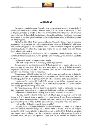 AMANDA QUICK

EL TERCER CIRCULO

Capítulo 28
Su nombre verdadero era Foxcroft, pero como durante mucho tiempo todo el
mundo le había llamado Red no creía que nadie salvo su madre lo recordara. Era alto
y delgado, pelirrojo y astuto, y desde su nacimiento había sobrevivido en las calles
más peligrosas de la ciudad. Sus instintos estaban bien afilados. Desde que empezara
a tratar con el hombre que ahora le esperaba en el callejón, había tenido claro que era
un tipo peligroso.
No había sido difícil llegar a esa conclusión. Cualquier hombre que se atreviera
a concertar encuentros en los callejones oscuros de esa zona de la ciudad o bien era
sumamente peligroso o un completo idiota. Inmediatamente después del primer
encuentro, hacía dos años, Red supo que su jefe no era un idiota. Eso sólo dejaba
lugar a la otra alternativa.
Red se detuvo en el débil círculo de luz proyectado desde la farola y echó un
vistazo al interior del callejón. Creyó percibir una presencia, pero no estaba del todo
seguro.
—¿Es usted, señor? —preguntó con cautela.
—Sí, Red, soy yo. Recibí tu mensaje. ¿Tienes algo para mí?
Su voz, grave e inquietante, siempre le hacía pensar en el trueno lejano de una
tormenta que se aproxima. Red nunca le había visto la cara y le habría resultado
imposible describirlo. No sabía su nombre. Pero en las calles nocturnas aquel
caballero era conocido como el Fantasma.
En ocasiones a Red le daban escalofríos al pensar que podría estar trabajando
para un muerto, pero nada contradecía el hecho de que, al menos en este caso, los
muertos pagaban mucho mejor que los vivos, y Red tenía seis bocas que alimentar.
—Así es, señor —contestó. Se alejó del seguro círculo de luz y se adentró en las
profundidades oscuras del callejón—. En la taberna dicen que esta noche ha muerto
una chica y que anoche desapareció otra.
El Fantasma guardó silencio durante un instante. Duró lo suficiente para que
Red empezara a preguntarse si el espectro se había evaporado en las tinieblas.
—Dime los nombres de las chicas y dónde viven —ordenó el Fantasma.
—La que murió se llama Bella Newport. Dicen que su cadáver todavía está
donde lo dejó el Monstruo de la Medianoche, en un sótano debajo de su apartamento
en Dalton Street. El hombre que la encontró no quería llamar a la policía por miedo a
que pensaran que él la había matado. Le había cortado el cuello, como a las demás.
—¿Y qué hay de la otra chica, la desaparecida?
—Annie Spence. Trabaja en la calle delante de Falcon. El dueño de la taberna
dice que estuvo enfrente debajo de la farola toda la noche. Aunque en ningún
momento subió con un cliente. Él pensaba que en la calle debía de haber tan poco
movimiento como en la taberna. Así que cerró temprano y salió para ver si a ella le
apetecía hacer un poco de ejercicio. Pero ella ya no estaba. El hombre está

- 129 -

 
