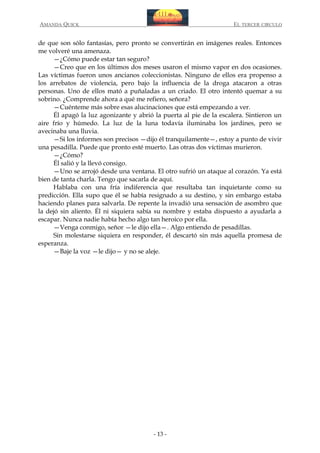 AMANDA QUICK

EL TERCER CIRCULO

de que son sólo fantasías, pero pronto se convertirán en imágenes reales. Entonces
me volveré una amenaza.
—¿Cómo puede estar tan seguro?
—Creo que en los últimos dos meses usaron el mismo vapor en dos ocasiones.
Las víctimas fueron unos ancianos coleccionistas. Ninguno de ellos era propenso a
los arrebatos de violencia, pero bajo la influencia de la droga atacaron a otras
personas. Uno de ellos mató a puñaladas a un criado. El otro intentó quemar a su
sobrino. ¿Comprende ahora a qué me refiero, señora?
—Cuénteme más sobre esas alucinaciones que está empezando a ver.
Él apagó la luz agonizante y abrió la puerta al pie de la escalera. Sintieron un
aire frío y húmedo. La luz de la luna todavía iluminaba los jardines, pero se
avecinaba una lluvia.
—Si los informes son precisos —dijo él tranquilamente—, estoy a punto de vivir
una pesadilla. Puede que pronto esté muerto. Las otras dos víctimas murieron.
—¿Cómo?
Él salió y la llevó consigo.
—Uno se arrojó desde una ventana. El otro sufrió un ataque al corazón. Ya está
bien de tanta charla. Tengo que sacarla de aquí.
Hablaba con una fría indiferencia que resultaba tan inquietante como su
predicción. Ella supo que él se había resignado a su destino, y sin embargo estaba
haciendo planes para salvarla. De repente la invadió una sensación de asombro que
la dejó sin aliento. Él ni siquiera sabía su nombre y estaba dispuesto a ayudarla a
escapar. Nunca nadie había hecho algo tan heroico por ella.
—Venga conmigo, señor —le dijo ella—. Algo entiendo de pesadillas.
Sin molestarse siquiera en responder, él descartó sin más aquella promesa de
esperanza.
—Baje la voz —le dijo— y no se aleje.

- 13 -

 