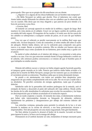 AMANDA QUICK

EL TERCER CIRCULO

preocupado. Dice que no es propio de ella marcharse con un cliente.
—¿Alguien vio a alguna de las chicas hablando con un hombre más temprano?
—De Bella Newport no sabría qué decirle. Pero el tabernero me contó que
Annie había estado flirteando los últimos días con un caballero que la observaba de
vez en cuando. Ella decía que era muy elegante y que parecía un poco tímido a la
hora de acercarse a una chica.
—Gracias, Red.
Al instante un carruaje apareció en medio de la neblina y siguió de largo. Red
mantuvo la vista atenta en el callejón. Creyó ver un ligero cambio de sombras, pero
no estaba del todo seguro. El traqueteo de las ruedas y el ruido seco de los cascos de
los caballos se sobreponían a cualquier sonido de pasos, en el caso de que hubiera
pasos.
Una vez que el vehículo se perdió nuevamente en la neblina Red supo que
estaba solo. Avanzó despacio. Como de costumbre, el sobre estaba allí sobre el suelo
de adoquín. Dentro había dinero, tal vez lo suficiente para comprarle una gorra
nueva a su mujer. Bessie se pondría contenta. Ella no miraba con buenos ojos esa
nueva profesión suya como ayudante de un fantasma, pero estaba muy a gusto con
el salario.
Se metió el sobre abultado en el interior del abrigo y se encaminó a toda prisa
rumbo a su casa. Una vez que estuviese sentado frente al fuego bebiendo a sorbos un
té caliente, sólo entonces podría convencerse a sí mismo de que el hombre para el
que trabajaba no estaba muerto.
Delante del edificio oscuro y ruinoso no había ningún agente haciendo guardia,
ni tampoco gente reunida en la calle. Parecía que todavía nadie había avisado a la
policía de la muerte de Bella Newport, aunque por los rumores que ya circulaban en
el vecindario pronto se enterarían. Thaddeus sabía que no tenía demasiado tiempo.
Se prestó a oír atentamente, con todos sus sentidos bien despiertos, para
asegurarse de que estaba completamente solo en la calle. No vio ni oyó a nadie más a
su alrededor. Ni percibió corrientes de energía agitándose, nada que él pudiese
detectar.
Satisfecho salió de la penumbra del sendero pedregoso de la entrada, asió el
enrejado de hierro y descendió al patio del subsuelo del viejo edificio. Desde arriba
las farolas de la calle alumbraban lo suficiente para revelar los escombros y las hojas
en descomposición que se habían acumulado en el reducido espacio.
Oyó un ruido crujiente y rasante. Al instante dos ratas, evidentemente molestas
por haber sido interrumpidas durante su búsqueda de alimento, subieron
rápidamente los peldaños y desaparecieron por debajo del extremo inferior del
enrejado.
Las estrechas ventanas, pensadas para permitir la entrada de la luz y el aire
durante la mañana en la cocina de servicio, a esa hora permanecían oscuras e
impenetrables. Tiró del picaporte con una mano enguantada. Este giró fácilmente.
No bien abrirse la puerta lo alcanzó el hedor de la muerte. Levantó un brazo
para taparse la nariz y la boca con la manga del abrigo.
Permaneció en el umbral durante un rato, tomándose el tiempo necesario para

- 130 -

 
