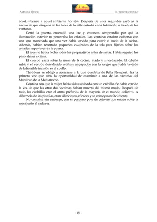 AMANDA QUICK

EL TERCER CIRCULO

acostumbrarse a aquel ambiente horrible. Después de unos segundos cayó en la
cuenta de que ninguna de las luces de la calle entraba en la habitación a través de las
ventanas.
Cerró la puerta, encendió una luz y entonces comprendió por qué la
iluminación exterior no penetraba los cristales. Las ventanas estaban cubiertas con
una lona manchada que una vez había servido para cubrir el suelo de la cocina.
Además, habían recortado pequeños cuadrados de la tela para fijarlos sobre los
cristales superiores de la puerta.
El asesino había hecho todos los preparativos antes de matar. Había seguido los
pasos de su víctima.
El cuerpo yacía sobre la mesa de la cocina, atado y amordazado. El cabello
rubio y el vestido descolorido estaban empapados con la sangre que había brotado
de la horrible incisión en el cuello.
Thaddeus se obligó a acercarse a lo que quedaba de Bella Newport. Era la
primera vez que tenía la oportunidad de examinar a una de las víctimas del
Monstruo de la Medianoche.
Contaba con que la mujer había sido asesinada con un cuchillo. Se había corrido
la voz de que las otras dos víctimas habían muerto del mismo modo. Después de
todo, los cuchillos eran el arma preferida de la mayoría en el mundo delictivo. A
diferencia de las pistolas, eran silenciosos, eficaces y se conseguían fácilmente.
No contaba, sin embargo, con el pequeño pote de colorete que estaba sobre la
mesa junto al cadáver.

- 131 -

 