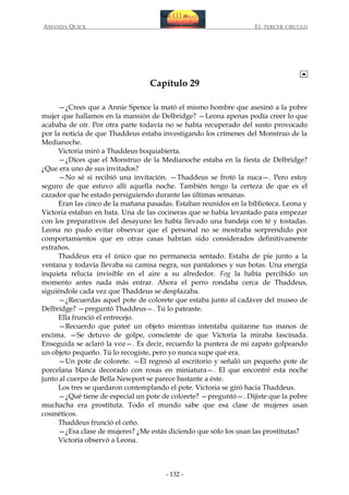 AMANDA QUICK

EL TERCER CIRCULO

Capítulo 29
—¿Crees que a Annie Spence la mató el mismo hombre que asesinó a la pobre
mujer que hallamos en la mansión de Delbridge? —Leona apenas podía creer lo que
acababa de oír. Por otra parte todavía no se había recuperado del susto provocado
por la noticia de que Thaddeus estaba investigando los crímenes del Monstruo de la
Medianoche.
Victoria miró a Thaddeus boquiabierta.
—¿Dices que el Monstruo de la Medianoche estaba en la fiesta de Delbridge?
¿Que era uno de sus invitados?
—No sé si recibió una invitación. —Thaddeus se frotó la nuca—. Pero estoy
seguro de que estuvo allí aquella noche. También tengo la certeza de que es el
cazador que he estado persiguiendo durante las últimas semanas.
Eran las cinco de la mañana pasadas. Estaban reunidos en la biblioteca. Leona y
Victoria estaban en bata. Una de las cocineras que se había levantado para empezar
con los preparativos del desayuno les había llevado una bandeja con té y tostadas.
Leona no pudo evitar observar que el personal no se mostraba sorprendido por
comportamientos que en otras casas habrían sido considerados definitivamente
extraños.
Thaddeus era el único que no permanecía sentado. Estaba de pie junto a la
ventana y todavía llevaba su camisa negra, sus pantalones y sus botas. Una energía
inquieta relucía invisible en el aire a su alrededor. Fog la había percibido un
momento antes nada más entrar. Ahora el perro rondaba cerca de Thaddeus,
siguiéndole cada vez que Thaddeus se desplazaba.
—¿Recuerdas aquel pote de colorete que estaba junto al cadáver del museo de
Delbridge? —preguntó Thaddeus—. Tú lo pateaste.
Ella frunció el entrecejo.
—Recuerdo que pateé un objeto mientras intentaba quitarme tus manos de
encima. —Se detuvo de golpe, consciente de que Victoria la miraba fascinada.
Enseguida se aclaró la voz—. Es decir, recuerdo la puntera de mi zapato golpeando
un objeto pequeño. Tú lo recogiste, pero yo nunca supe qué era.
—Un pote de colorete. —Él regresó al escritorio y señaló un pequeño pote de
porcelana blanca decorado con rosas en miniatura—. El que encontré esta noche
junto al cuerpo de Bella Newport se parece bastante a éste.
Los tres se quedaron contemplando el pote. Victoria se giró hacia Thaddeus.
—¿Qué tiene de especial un pote de colorete? —preguntó—. Dijiste que la pobre
muchacha era prostituta. Todo el mundo sabe que esa clase de mujeres usan
cosméticos.
Thaddeus frunció el ceño.
—¿Esa clase de mujeres? ¿Me estás diciendo que sólo los usan las prostitutas?
Victoria observó a Leona.

- 132 -

 