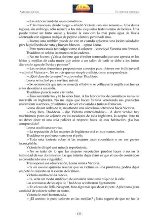 AMANDA QUICK

EL TERCER CIRCULO

—Las actrices también usan cosméticos.
—Y las francesas, desde luego —añadió Victoria con aire sensato—. Una dama
inglesa, sin embargo, sólo recurre a los más exquisitos tratamientos de belleza. Una
puede tomar un baño suave y lavarse la cara con la más pura agua de lluvia
aderezada con algunas rodajas de pepino o limón, pero nada más.
—Bueno, una también puede de vez en cuando aplicarse una loción saludable
para la piel hecha de nata y huevos blancos —opinó Leona.
—Pero nunca nada tan vulgar como el colorete —concluyó Victoria con firmeza.
Thaddeus se colocó las manos en las caderas.
—No me lo creo. ¿Vais a decirme que el rubor sonrosado que uno aprecia en los
labios y mejillas de cada mujer que asiste a un salón de baile se debe a los baños
diarios de agua de lluvia y pepinos?
—Las revistas femeninas proporcionan consejos para obtener ese brillo juvenil
—admitió Victoria—. No es más que un simple artificio, como comprenderás.
—¿Qué clase de consejos? —quiso saber Thaddeus.
Leona se inclinó para servirse más té.
—Se recomienda que una se muerda el labio y se pellizque la mejilla con fuerza
antes de entrar a un salón.
Thaddeus parecía serio e irritado.
—Ésas son tonterías y tú lo sabes bien. A los fabricantes de cosméticos les va de
maravilla en Inglaterra. No me digas que hacen fortuna vendiendo sus productos
únicamente a actrices, prostitutas y de vez en cuando a turistas francesas.
Leona dio un sorbo de té, mostrando una silenciosa deferencia hacia Victoria.
—Muy bien, Thaddeus —dijo Victoria conteniéndose—. A decir verdad hay
muchísimos potes de colorete en los tocadores de toda Inglaterra, lo acepto. Pero tú
no debes decir ni una sola palabra al respecto fuera de esta habitación. ¿Lo has
comprendido?
Leona ocultó una sonrisa.
—La reputación de las mujeres de Inglaterra está en sus manos, señor.
Thaddeus se pasó una mano por el pelo.
—Toda esta tontería sobre si las mujeres usan cosméticos o no me parece
inconcebible.
Victoria le dirigió una mirada reprobatoria.
—No se trata de lo que las mujeres respetables pueden hacer o no en la
intimidad de sus dormitorios. Lo que intento dejar claro es que el uso de cosméticos
es considerado una vulgaridad.
Tras sopesar esa observación, Leona miró a Victoria.
—Si un asesino quisiera resaltar que su víctima es una prostituta, podría dejar
un pote de colorete en la escena del crimen.
Victoria asintió con la cabeza.
—Sí, sería un modo simbólico de señalarla como una mujer de la calle.
Las comisuras de los ojos de Thaddeus se estiraron ligeramente.
—En el caso de Bella Newport, hizo algo más que dejar el pote. Aplicó una gran
cantidad de colorete sobre su rostro.
Victoria le miró horrorizada.
—¿El asesino le puso colorete en las mejillas? ¿Estás seguro de que no fue la

- 133 -

 