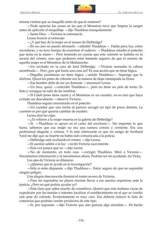 AMANDA QUICK

EL TERCER CIRCULO

misma víctima que se maquilló antes de que la mataran?
—Pude apreciar las zonas en las que el Monstruo tuvo que limpiar la sangre
antes de aplicarle el maquillaje —dijo Thaddeus tranquilamente.
—Santo Dios. —Victoria se estremeció.
Leona frunció el entrecejo.
—¿Y qué hay de la mujer en el museo de Delbridge?
—En su caso no puedo afirmarlo —admitió Thaddeus—. Había poca luz, como
recordarás, y no tuve tiempo de examinar el cadáver. —Thaddeus estudió el potecito
que tenía en la mano—. Pero teniendo en cuenta que este colorete se hallaba en la
escena del crimen, creo que podemos estar bastante seguros de que el asesino de
aquella mujer es el Monstruo de la Medianoche.
—Un invitado en la casa de lord Delbridge. —Victoria meneaba la cabeza
asombrada—. Pero ¿por qué haría una cosa así? Es una acción que no tiene lógica.
—Degollar prostitutas no tiene lógica —señaló Thaddeus—. Supongo que lo
disfruta. Quizá los potes de colorete son la manera de dejar estampada su firma.
—Ese hombre debe de ser un demente —murmuró Leona.
—Un loco, quizá —coincidió Thaddeus—, pero no tiene un pelo de tonto. Es
listo y consigue no salir de las sombras.
—Si Caleb Jones tiene razón y el Monstruo es un cazador, no es raro que haya
evitado ser descubierto —observó Victoria.
Thaddeus seguía concentrado en el potecito.
—Un cazador que una noche al parecer escogió un tipo de presa distinta. La
cuestión es por qué querría cambiar de modelo.
Leona alzó las cejas.
—¿Te refieres a la mujer muerta en la galería de Delbridge?
—Sí. —Thaddeus se apoyó en el canto del escritorio—. Sin importar lo que
fuera, sabemos que esa mujer no era una ramera común y corriente. Era una
profesional elegante y costosa. Y lo más interesante es que mi amigo de Scotland
Yard me dijo que su muerte no había sido comunicada a la policía.
—Delbridge está ocultando el crimen —dijo Leona.
—El asesino saldrá a la luz —recitó Victoria suavemente.
—Esta vez parece que no —dijo Leona.
—No de momento, en todo caso —corrigió Thaddeus. Miró a Victoria—.
Necesitamos información y la necesitamos ahora. Podrías ser mi ayudante, tía Vicky.
Los ojos de Victoria se dilataron.
—¿Quieres que te ayude en la investigación?
—Sólo si estás dispuesta —dijo Thaddeus—. Estoy seguro de que no supondrá
ningún peligro.
Una alegría desconocida iluminó el rostro severo de Victoria.
—Para mí supondría un placer enorme llevar a ese asesino espantoso ante la
justicia. ¿Pero en qué podría ayudar yo?
—Está claro que sabes mucho de cosméticos. Quiero que esta mañana vayas de
expedición por las tiendas e intentes localizar el establecimiento en el que se vendió
este pote de colorete. Evidentemente es muy caro. Eso debería reducir la lista de
comercios que podrían vender productos de este tipo.
—Sí, por supuesto —dijo Victoria que aún parecía algo aturdida—. De hecho

- 134 -

 