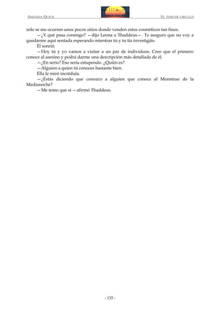 AMANDA QUICK

EL TERCER CIRCULO

sólo se me ocurren unos pocos sitios donde venden estos cosméticos tan finos.
—¿Y qué pasa conmigo? —dijo Leona a Thaddeus—. Te aseguro que no voy a
quedarme aquí sentada esperando mientras tú y tu tía investigáis.
Él sonrió.
—Hoy tú y yo vamos a visitar a un par de individuos. Creo que el primero
conoce al asesino y podrá darme una descripción más detallada de él.
—¿En serio? Eso sería estupendo. ¿Quién es?
—Alguien a quien tú conoces bastante bien.
Ella le miró incrédula.
—¿Estás diciendo que conozco a alguien que conoce al Monstruo de la
Medianoche?
—Me temo que sí —afirmó Thaddeus.

- 135 -

 