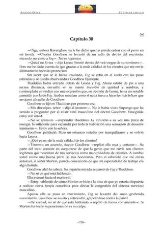 AMANDA QUICK

EL TERCER CIRCULO

Capítulo 30
—Oiga, señora Ravenglass, ya le he dicho que no puede entrar con el perro en
mi tienda. —Chester Goodhew se levantó de un salto de detrás del escritorio,
mirando nervioso a Fog—. No es higiénico.
—Quizá no lo sea —dijo Leona. Sonrió detrás del velo negro de su sombrero—.
Pero me he dado cuenta de que gracias a la mala calidad de los clientes que me envía
últimamente necesito protección.
Sin saber que se le había insultado, Fog se echó en el suelo con las patas
estiradas y se quedó observando a Goodhew fijamente.
Thaddeus había entrado detrás de Leona y Fog. Ahora estaba de pie a una
escasa distancia, envuelto en su manto invisible de quietud y sombras, y
contemplaba al médico con una expresión que, en opinión de Leona, tenía un notable
parecido con la de Fog. Ambos miraban como si nada fuera a hacerles más felices que
arrojarse al cuello de Goodhew.
Goodhew se fijó en Thaddeus por primera vez.
—Mis disculpas, señor —dijo al instante—. No le había visto. Supongo que ha
venido a preguntar por el elixir vital masculino del doctor Goodhew. Enseguida
estoy con usted.
—No se apresure —respondió Thaddeus. Le infundió a su voz una pizca de
energía, la suficiente para expandir por toda la habitación una sensación de desastre
inminente—. Estoy con la señora.
Goodhew palideció. Hizo un esfuerzo notable por tranquilizarse y se volvió
hacia Leona.
—¿Qué es eso de la mala calidad de los clientes?
—Tenemos un acuerdo, doctor Goodhew —replicó ella seca y cortante—. Su
parte del trato consiste en asegurarse de que la gente que me envía son clientes
legítimos que necesitan de mis servicios como manipuladora de cristales. A cambio
usted recibe una buena parte de mis honorarios. Pero el caballero que me envió
anteayer, el señor Morton, parecía convencido de que mi especialidad de trabajo era
algo distinta.
Goodhew alzó la cabeza. Su inquieta mirada se paseó de Fog a Thaddeus.
—No sé de qué está hablando.
Ella avanzó hacia el escritorio.
—Estoy hablando de cómo Morton se hizo a la idea de que yo estaría dispuesta
a realizar cierta terapia concebida para aliviar la congestión del sistema nervioso
masculino.
Apenas ella se puso en movimiento, Fog se levantó del suelo gruñendo
suavemente. Goodhew se asustó y retrocedió, golpeándose contra la pared.
—De verdad, no sé de qué está hablando —repitió de forma convincente—. Si
Morton ha hecho suposiciones no es mi culpa.

- 136 -

 