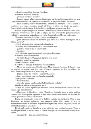 AMANDA QUICK

EL TERCER CIRCULO

—Enséñenos su libro de citas, Goodhew.
Goodhew frunció el entrecejo.
—¿Por qué habría de hacerlo?
—Porque quiero saber cuántos clientes con sueños eróticos causados por una
congestión masculina me esperan en mi consulta —respondió Leona fríamente.
—Se lo he dicho, sólo he apuntado una cita más de este tipo. —Dio la vuelta al
escritorio con sumo cuidado, alargó el brazo y abrió un diario de cuero—.
Compruébelo usted misma. Se lo he dicho, ha sido una semana muy floja.
Con un imprevisto giro de muñeca Thaddeus dio vuelta el libro de citas. Junto
con Leona revisaron de cabo a rabo la página de citas concertadas para esa semana.
Había tres señoras que tenían hora, pero sólo dos caballeros, Morton y otro más.
Thaddeus ensartó a Goodhew con una mirada gélida.
—¿Son éstos los únicos dos hombres que envió a la señora Ravenglass en la
última semana?
—Sí, sí, sólo estos dos —tartamudeó Goodhew.
Thaddeus señaló el casillero de la cita del miércoles.
—¿Cuándo pidió la cita el señor Smith?
—Anteayer.
—¿Por la tarde o por la mañana? —preguntó Thaddeus.
Goodhew dudó un momento.
—Al mediodía, creo. Oiga, ¿qué significa todo esto?
Thaddeus ignoró la pregunta.
—Descríbame al cliente.
Goodhew se encogió de hombros con delicadeza.
—Menor de treinta años. Cabello claro. Muy elegante. La clase de hombre que
las mujeres encuentran atractivo, creo. —Miró a Leona con un dejo de rabia—. No
había nada desagradable en él, se lo aseguro.
—Dígame cómo iba vestido —insistió Thaddeus.
—Con ropa costosa —espetó Goodhew enojado.
—¿Ropa clara u oscura?
—No lo recuerdo.
—¿Llevaba alguna joya? ¿Anillos? ¿Un alfiler de corbata?
Goodhew adoptó una expresión terca.
—Oiga, no puede esperar que recuerde tantos detalles de un cliente que sólo
estuvo aquí unos minutos.
—Claro que sí, Goodhew —dijo Thaddeus, dotando ahora a cada palabra
pronunciada de un poder hipnótico—. Recordará usted cada uno de los detalles del
cliente que se hacía llamar señor Smith.
Leona se estremeció como si la hubiera rozado un fantasma. Pese a que
Thaddeus no estaba aplicando sus poderes sobre ella, sentía la energía
arremolinándose en el ambiente. Fog también la percibía. Emitió un gañido suave sin
apartar la mirada de Goodhew.
Detrás del escritorio Goodhew se convirtió en una estatua humana. Tenía la
mirada perdida en el vacío. Hasta el último vestigio de emoción desapareció de su
rostro.
—Sí, recuerdo —dijo con voz monótona.

- 138 -

 