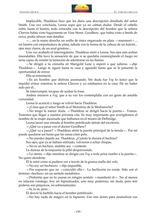 AMANDA QUICK

EL TERCER CIRCULO

Implacable, Thaddeus hizo que les diera una descripción detallada del señor
Smith. Una vez concluida, Leona supo que ya no cabían dudas. Desde el cabello
rubio hasta el bastón, todo coincidía con la descripción del hombre que la señora
Cleeves había visto fugazmente en Vine Street. Goodhew, que había visto a Smith de
cerca, podía ofrecer más detalles.
—... en la mano derecha un anillo de ónice engarzado en plata —murmuró—...
un bastón con empuñadura de plata, tallada con la forma de la cabeza de un halcón...
ojos muy claros, de un azul grisáceo...
Una vez acabado el interrogatorio, Thaddeus miró a Leona. Sus ojos aún ardían
insondables. Ella tuvo la sensación de que si se quedaba contemplando el fuego no
sería capaz de resistir la tentación de adentrarse en las llamas.
—Se dirigió a tu consulta en Marigold Lane y esperó a que salieras —dijo
Thaddeus—. Luego te siguió hasta tu casa y aguardó hasta que se le presentó la
oportunidad de entrar.
Ella se estremeció.
—Es un hombre que disfruta asesinando. Sin duda fue Fog lo único que le
impidió entrar mientras la señora Cleeves y yo estábamos en la casa. De no haber
sido por él...
Se interrumpió, incapaz de acabar la frase.
Ambos miraron a Fog, que a su vez los contemplaba con un gesto de amable
curiosidad.
Leona lo acarició y luego se volvió hacia Thaddeus.
—¿Crees que el señor Smith es el Monstruo de la Medianoche?
—No tengo la menor duda. —Thaddeus se dirigió hacia la puerta—. Vamos.
Tenemos que llegar a nuestra próxima cita. Es muy importante que averigüemos el
nombre de la mujer asesinada que hallamos en el museo de Delbridge.
Leona lanzó una mirada al hombre petrificado detrás del escritorio.
—¿Qué va a pasar con el doctor Goodhew?
—¿Qué va a pasar? —Thaddeus abrió la puerta principal de la tienda—. Por mí
puede quedarse así hasta que las ranas críen pelo.
—No puedes dejarle así, Thaddeus. ¿Cuánto le durará el hechizo?
Sus ojos, que ya se habían enfriado, volvieron a echar chispas.
—No es un hechizo, maldita sea —contestó.
La dureza de la respuesta la pilló desprevenida.
—Lo siento —dijo mientras se dirigía con Fog a toda prisa rumbo a la puerta—.
No quise ofenderte.
Él la miró como si pudiera ver a través de la gruesa malla del velo.
—No soy un hechicero —dijo impasible.
—Por supuesto que no —coincidió ella—. La hechicería no existe. Sólo usé el
término «hechizo» en un sentido metafórico.
—Preferiría que no lo usaras en ningún sentido —manifestó él—. No al menos
en relación conmigo. Soy un hipnotizador, uno muy poderoso, sin duda, pero mis
poderes son psíquicos, no sobrenaturales.
—Sí, lo sé, pero...
Él desvió la barbilla hacia el hombre petrificado.
—No hay nada de mágico en la hipnosis. Uso mis dones para neutralizar sus

- 139 -

 