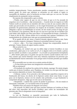 AMANDA QUICK

EL TERCER CIRCULO

sentidos temporalmente. Varios practicantes pueden conseguirlo en mayor o en
menor grado. Es cierto que mientras se encuentra en ese estado el sujeto es
susceptible de obedecer, pero la hechicería no tiene nada que ver con eso. Se trata
simplemente de manipular ciertas corrientes.
De repente ella comprendió a qué se refería.
—Puedes estar seguro de que no eres el único al que se le ha acusado de
coquetear con el ocultismo —dijo serenamente—. Cuando tenía mi negocio en Little
Tickton recibí un sermón de un miembro del clero en más de una ocasión sobre los
males que provocaba con mi práctica y se me exigió firmemente que abandonara mi
profesión. En generaciones anteriores, las mujeres de mi familia a menudo se veían
obligadas a ejercer sus habilidades en secreto, de otro modo corrían el riesgo de que
las arrestaran y las quemaran. Más de una vez una tuvo que huir de un fanático que
creía haber sido elegido por Dios para librar a la humanidad de brujas y hechiceras.
Y hasta el día de hoy, incluso dentro de la sociedad, hay quienes consideran a los
manipuladores de cristales poco más que un entretenimiento de feria.
Él se quedó allí de pie, tenso e inmóvil durante algunos segundos más, hasta
que su tirantez empezó a menguar. Entonces la serenidad retornó a sus ojos.
—Así es —dijo—. Tú sí que comprendes. Siempre has comprendido, desde el
principio. Vamos, hemos de seguir nuestro camino.
Ella se aclaró la voz.
—Thaddeus, de verdad creo que no debes dejar al doctor Goodhew en esas
condiciones. ¿Qué pasa si no vuelve en sí? ¿Y si alguien entra en la tienda y piensa
que ha sufrido un infarto o una parálisis? —La invadió un pensamiento horripilante
—. ¡Dios Santo! ¿Qué pasa si la gente cree que ha muerto cuando todavía está vivo?
Hay cuentos que narran historias como ésas, historias espantosas de personas que
accidentalmente fueron enterradas vivas porque todo el mundo pensaba que estaban
muertas.
Él la encandiló una vez más con su astuta sonrisa de lobo.
—¿Te han dicho que tienes una imaginación extraordinaria?
Ella se estremeció.
—El resultado de canalizar los sueños de los demás, supongo. No siento ningún
cariño por el doctor Goodhew, pero Thaddeus, de verdad, no creo que esté bien que
nos vayamos dejándolo en trance. Está indefenso.
—Cálmese, madame. Si no procedo a dar indicaciones específicas respecto de la
finalización del trance, los efectos de la hipnosis suelen durar unas horas. Lo que
pasa con la hipnosis, incluso con los estados más profundos, es que finalmente la
compulsión desaparece. Algo que en este caso es de lamentar.
—Despiértalo —ordenó ella a punto de perder la paciencia—. En ese estado es
demasiado vulnerable. ¿Y si un ladrón entra en la tienda?
Thaddeus hizo una mueca de disgusto con la boca.
—De acuerdo. Es difícil creer que haya muchos ladrones en Londres en busca
del elixir vital masculino del doctor Goodhew para cubrir las necesidades del
próximo año. Pero lo despertaré si eso te tranquiliza.
—Gracias.
La voz de Thaddeus se expandió suavemente por toda la habitación,
rebasándola con la fuerza infinita de un mar descomunal.

- 140 -

 