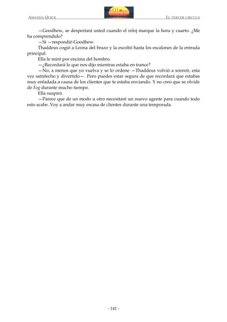 AMANDA QUICK

EL TERCER CIRCULO

—Goodhew, se despertará usted cuando el reloj marque la hora y cuarto. ¿Me
ha comprendido?
—Sí —respondió Goodhew.
Thaddeus cogió a Leona del brazo y la escoltó hasta los escalones de la entrada
principal.
Ella le miró por encima del hombro.
—¿Recordará lo que nos dijo mientras estaba en trance?
—No, a menos que yo vuelva y se lo ordene —Thaddeus volvió a sonreír, esta
vez satisfecho y divertido—. Pero puedes estar segura de que recordará que estabas
muy enfadada a causa de los clientes que te estaba enviando. Y no creo que se olvide
de Fog durante mucho tiempo.
Ella suspiró.
—Parece que de un modo u otro necesitaré un nuevo agente para cuando todo
esto acabe. Voy a andar muy escasa de clientes durante una temporada.

- 141 -

 