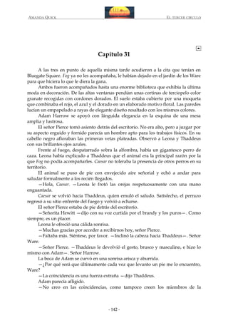 AMANDA QUICK

EL TERCER CIRCULO

Capítulo 31
A las tres en punto de aquella misma tarde acudieron a la cita que tenían en
Bluegate Square. Fog ya no les acompañaba, le habían dejado en el jardín de los Ware
para que hiciera lo que le diera la gana.
Ambos fueron acompañados hasta una enorme biblioteca que exhibía la última
moda en decoración. De las altas ventanas pendían unas cortinas de terciopelo color
granate recogidas con cordones dorados. El suelo estaba cubierto por una moqueta
que combinaba el rojo, el azul y el dorado en un elaborado motivo floral. Las paredes
lucían un empapelado a rayas de elegante diseño resaltado con los mismos colores.
Adam Harrow se apoyó con lánguida elegancia en la esquina de una mesa
amplia y lustrosa.
El señor Pierce tomó asiento detrás del escritorio. No era alto, pero a juzgar por
su aspecto erguido y fornido parecía un hombre apto para los trabajos físicos. En su
cabello negro afloraban las primeras vetas plateadas. Observó a Leona y Thaddeus
con sus brillantes ojos azules.
Frente al fuego, despatarrado sobra la alfombra, había un gigantesco perro de
caza. Leona había explicado a Thaddeus que el animal era la principal razón por la
que Fog no podía acompañarles. Caesar no toleraba la presencia de otros perros en su
territorio.
El animal se puso de pie con envejecido aire señorial y echó a andar para
saludar formalmente a los recién llegados.
—Hola, Caesar. —Leona le frotó las orejas respetuosamente con una mano
enguantada.
Caesar se volvió hacia Thaddeus, quien emuló el saludo. Satisfecho, el perrazo
regresó a su sitio enfrente del fuego y volvió a echarse.
El señor Pierce estaba de pie detrás del escritorio.
—Señorita Hewitt —dijo con su voz curtida por el brandy y los puros—. Como
siempre, es un placer.
Leona le ofreció una cálida sonrisa.
—Muchas gracias por acceder a recibirnos hoy, señor Pierce.
—Faltaba más. Siéntese, por favor. —Inclinó la cabeza hacia Thaddeus—. Señor
Ware.
—Señor Pierce. —Thaddeus le devolvió el gesto, brusco y masculino, e hizo lo
mismo con Adam—. Señor Harrow.
La boca de Adam se curvó en una sonrisa arisca y aburrida.
—¿Por qué será que últimamente cada vez que levanto un pie me lo encuentro,
Ware?
—La coincidencia es una fuerza extraña —dijo Thaddeus.
Adam parecía afligido.
—No creo en las coincidencias, como tampoco creen los miembros de la

- 142 -

 