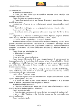 AMANDA QUICK

EL TERCER CIRCULO

Sociedad Arcana.
Thaddeus sonrió levemente.
—En tal caso, sólo espero que no considere necesario tomar medidas más
drásticas para librarse de mí.
Pierce alzó las cejas en un gesto risueño.
—Tengo el presentimiento de que hacerlo desaparecer requeriría un esfuerzo
considerable, señor.
«La clase de esfuerzo a la que probablemente ya está acostumbrado», pensó
Thaddeus.
—Haré todo lo posible para que no tenga que tomarse esa molestia —dijo.
Pierce se rio entre dientes.
—En realidad, señor, creo que nos entendemos muy bien. Por favor, tome
asiento.
La puerta de la biblioteca se abrió sigilosamente. Apareció un joven sirviente
con la bandeja del té. La colocó sobre una mesa baja y miró a Pierce.
—Gracias, Robert —dijo Pierce—. Es todo de momento.
Thaddeus observó la delicada línea de la mandíbula de Robert y la curva de su
pantorrilla que resaltaba bajo una librea ajustada. El sirviente era otra mujer vestida
con ropa de hombre, al igual que el mayordomo que les había acompañado hasta la
biblioteca. Toda la casa de Pierce parecía estar habitada por mujeres vestidas de
hombre.
Pierce dirigió una mirada a Leona.
—¿Hace usted los honores?
—Por supuesto.
Leona se inclinó para coger la tetera.
Adam abandonó la esquina de la mesa y empezó a pasar de mano en mano las
tazas que Leona iba sirviendo. Cuando le alcanzó la taza a Pierce, Thaddeus detectó
un sutil aire de intimidad que envolvía ese pequeño gesto prosaico. La primera vez
que había visto a la pareja, él había pensado que eran amantes. Ahora estaba
totalmente convencido.
—Entonces, veamos —dijo Pierce—, tengo la lista de invitados de Delbridge,
como me habían pedido. Perdonen mi curiosidad, pero antes de darles los nombres
quisiera saber para qué los necesitan.
Leona volvió a asentar la tetera.
—Tenemos la esperanza de que el nombre de la mujer que encontramos muerta
aquella noche aparezca en la lista.
—Sí, Adam me habló de ella. —Pierce frunció el entrecejo—. Si ni siquiera
saben su nombre, ¿por qué están investigando su muerte?
Thaddeus se reclinó en su silla.
—Tengo varios motivos para pensar que quien la mató es la misma persona que
recientemente asesinó a dos jóvenes prostitutas.
Adam le miró pasmado.
—¿Se refiere a ese maniaco que la prensa llama el Monstruo de la Medianoche?
—Así es —dijo Thaddeus—. La Sociedad Arcana me ha contratado para
encontrar al asesino.
Pierce parecía intrigado.

- 143 -

 