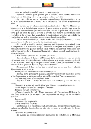 AMANDA QUICK

EL TERCER CIRCULO

—¿Y por qué se interesa la Sociedad por esas muertes?
—Tenemos motivos para pensar que el asesino posee ciertas habilidades
peligrosas que harán imposible la captura por parte de la policía.
—Ya veo. —Pierce no se mostraba especialmente impresionado—. Y la
Sociedad siente la obligación de dar caza a ese asesino, ¿no es así? Un gesto muy
noble.
—No se trata de un esfuerzo completamente altruista —dijo Thaddeus en un
tono seco—. A la Sociedad, por supuesto, le preocupa que el asesino siga actuando
por tiempo indefinido sin que las autoridades puedan impedírselo. Pero también
teme que, en caso de que la policía le arreste, sus poderes paranormales sean
revelados a la prensa. Los periódicos sensacionalistas crearían un estado de
conmoción que podría tener efectos duraderos en la opinión pública.
—Ah, sí, ahora comprendo. —Pierce asintió una sola vez, satisfecho—. Lo que
ustedes temen son las consecuencias de ese comunicado.
—En general, la opinión pública respecto de todo lo paranormal se divide entre
el escepticismo y la curiosidad —dijo Thaddeus—. En el peor de los casos, la gente
considera un fraude a quienes afirman tener poderes. En el mejor de los casos son
vistos como proveedores de curas médicas controvertidas o simplemente artistas del
entretenimiento.
Adam volvió a apoyarse en la esquina de la mesa.
—Pero si saliera a la luz que el Monstruo de la Medianoche posee un talento
paranormal muy peligroso, la gente podría adoptar una actitud sumamente hostil.
Podría volverse contra aquellos que afirman poseer dones paranormales, incluso
contra aquellos que están dotados de poderes auténticos.
—Naturalmente la Sociedad Arcana preferiría que eso no ocurriera —admitió
Thaddeus en un tono suave.
Pierce y Adam intercambiaron miradas cómplices.
—Es muy cierto que la gente puede hacerles la vida imposible a aquellos que no
acatan la norma de lo que se considera respetable —declaró Pierce serenamente.
—¿Querrá ayudarnos? —preguntó Leona.
—Les daré la lista. —Pierce abrió un cajón del escritorio y sacó una hoja de
papel.
Thaddeus se levantó de su silla y la cogió. Echó un vistazo a los nombres.
—No preguntaré cómo ha conseguido esta lista.
Pierce se encogió de hombros.
—No me importa decírselo. No es ningún secreto. Siempre que Delbridge da
una fiesta contrata a un secretario que casualmente es amigo de mi secretario
personal.
Leona sonrió.
—El mundo es un pañuelo.
Adam sonrió con sarcasmo.
—Ciertamente lo es cuando uno trata con el mundo de secretarios privados que
trabajan para la élite. Sus círculos son aún más pequeños y cerrados que los de sus
señores.
Thaddeus estudiaba la lista.
—La mayoría de estos nombres son masculinos. Es probable que el Monstruo

- 144 -

 