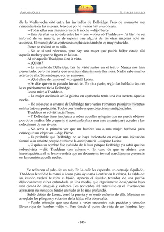 AMANDA QUICK

EL TERCER CIRCULO

de la Medianoche esté entre los invitados de Delbridge. Pero de momento me
concentraré en las mujeres. Veo que por lo menos hay una docena.
—Todas ellas son damas caras de la noche —dijo Pierce.
—Una de ellas ya no está entre los vivos —observó Thaddeus—. Si bien no se
informó de su muerte, es de esperar que alguna de las otras mujeres note su
ausencia. El mundo de las cortesanas exclusivas también es muy reducido.
Pierce se reclinó en su silla.
—No sé si será relevante, pero hay una mujer que podría haber estado allí
aquella noche y que no figura en la lista.
Al oír aquello Thaddeus alzó la vista.
—¿Quién?
—La amante de Delbridge. Les he visto juntos en el teatro. Nunca nos han
presentado, pero me consta que es extraordinariamente hermosa. Nadie sabe mucho
acerca de ella. Sin embargo, corren rumores.
—¿Qué clase de rumores? —preguntó Leona.
—Se dice que en su pasado fue actriz. Por otra parte, según las habladurías, no
le es precisamente fiel a Delbridge.
Leona miró a Thaddeus.
—La mujer asesinada en la galería en apariencia tenía una cita secreta aquella
noche.
—He oído que la amante de Delbridge tuvo varios romances pasajeros mientras
estaba bajo su protección. Todos con hombres que coleccionan antigüedades.
Thaddeus se volvió hacia Pierce.
—Y Delbridge tiene tendencia a robar aquellas reliquias que no puede obtener
por otros medios. Me pregunto si acostumbraba a usar a su amante para acceder a las
colecciones de sus rivales.
—No sería la primera vez que un hombre usa a una mujer hermosa para
conseguir sus objetivos —dijo Pierce.
—Es probable que Delbridge no se haya molestado en enviar una invitación
formal a su amante porque él mismo la acompañaría —supuso Leona.
—O quizá su nombre fue excluido de la lista porque Delbridge ya sabía que no
sobreviviría —dijo Thaddeus con aplomo—. En caso de que se abriera una
investigación, a él no le convendría que un documento formal acreditara su presencia
en la mansión aquella noche.
Se retiraron al cabo de un rato. En la calle les esperaba un carruaje alquilado.
Thaddeus le tendió la mano a Leona para ayudarla a entrar en la cabina. La falda de
su vestido violeta le rozó el brazo. Apreció el destello tentador de una pierna
deliciosamente curva enfundada en una media, que rápidamente desapareció bajo
una oleada de enaguas y volantes. Los recuerdos del interludio en el invernadero
abrasaron sus sentidos. Sintió un nudo en lo más profundo.
Subió detrás de Leona, cerró la puerta y se sentó enfrente de ella. Mientras se
arreglaba los pliegues y volantes de la falda, él la observaba.
—Puedo entender que una dama a veces encuentre más práctico y cómodo
llevar ropa de hombre —dijo—. Pero desde el punto de vista de un hombre, hay

- 145 -

 