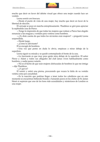 AMANDA QUICK

EL TERCER CIRCULO

mucho que decir en favor del deleite visual que ofrece una mujer cuando luce un
vestido.
Leona sonrió con frescura.
—Desde el punto de vista de una mujer, hay mucho que decir en favor de la
libertad de elección.
El carruaje se puso en marcha estrepitosamente. Thaddeus se giró para apreciar
la espléndida casa de Pierce.
—Tengo la impresión de que todas las mujeres que rodean a Pierce han elegido
renunciar a las enaguas y vestidos para vestirse como hombres.
—¿Te diste cuenta de que todos los sirvientes eran mujeres? —preguntó Leona
sorprendida.
—Desde luego.
—¿Cómo lo adivinaste?
Él se encogió de hombros.
—Una vez que pones en duda lo obvio, empiezas a mirar debajo de la
superficie.
Leona siguió su mirada y se quedó contemplando el frente de la casa.
—Lo fascinante es que muy poca gente mira debajo de la superficie. El señor
Pierce y Adam y todos sus allegados del club Janus viven habitualmente como
hombres, y nadie parece notarlo.
—No es el hecho de que sean mujeres disfrazadas de hombres lo que me intriga
—dijo Thaddeus.
—¿Y qué es?
El sonrió y estiró una pierna, procurando que rozara la falda de su vestido
violeta como por casualidad.
—Es la reacción que podrían llegar a tener todos los caballeros que en este
momento se encuentran bebiendo brandy y fumando puros en los clubes de St. James
Street si supieran que uno de los lores más acaudalados y misteriosos de Londres es
una mujer.

- 146 -

 