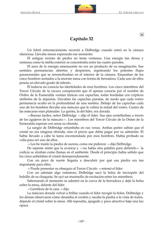 AMANDA QUICK

EL TERCER CIRCULO

Capítulo 32
Un febril estremecimiento recorrió a Delbridge cuando entró en la cámara
silenciosa. Llevaba meses esperando ese momento.
El antiguo recinto de piedra no tenía ventanas. Una energía tan densa y
ominosa como la niebla exterior se concentraba entre las cuatro paredes.
El aura de la energía amenazante no era un producto de su imaginación. Sus
sentidos permanecían abiertos y despiertos, registrando los potentes flujos
paranormales que se arremolinaban en el interior de la cámara. Emanaban de los
cinco hombres sentados a la enorme mesa con forma de herradura. Cada uno de ellos
poseía un elevado grado de talento.
Él todavía no conocía las identidades de esos hombres. Los cinco miembros del
Tercer Círculo de la oscura conspiración que él apenas conocía por el nombre de
Orden de la Esmeralda vestían túnicas con capuchas, todas bordadas con crípticos
símbolos de la alquimia. Llevaban las capuchas puestas, de modo que cada rostro
permanecía oculto en la profundidad de una sombra. Debajo de las capuchas cada
uno de los hombres llevaba una máscara que le cubría la mitad del rostro. Cuatro de
las máscaras eran plateadas. La quinta, la del líder, era dorada.
—Buenas tardes, señor Delbridge —dijo el líder. Sus ojos centelleaban a través
de los agujeros de la máscara—. Los miembros del Tercer Círculo de la Orden de la
Esmeralda esperan con ansia su ofrenda.
La sangre de Delbridge retumbaba en sus venas. Ambas partes sabían que el
cristal no era ninguna ofrenda, sino el precio que debía pagar por su admisión. El
había llevado a cabo la tarea encomendada por esos hombres. Había probado su
valía para ser uno de ellos.
—Les he traído la piedra de aurora, como me pidieron —dijo Delbridge.
De repente sintió que la avaricia y —no había otra palabra para definirlo— la
codicia se alzaban como llamas en el ambiente. Desde el principio había sabido que
los cinco anhelaban el cristal desesperadamente.
Con un poco de suerte llegaría a descubrir por qué esa piedra era tan
importante para ellos.
—Puede presentar su obsequio al Tercer Círculo —entonó el líder.
Con un ademán algo ostentoso, Delbridge sacó la bolsa de terciopelo del
bolsillo de su chaqueta. Se oyó un murmullo de excitación entre los miembros.
Saboreando el momento se adentró en la curva de la herradura y dejó la bolsa
sobre la mesa, delante del líder.
—Gentileza de la casa —dijo.
La máscara dorada volvió a brillar cuando el líder recogió la bolsa. Delbridge y
los demás observaron cómo desataba el cordón y sacaba la piedra a la vista de todos,
dejando el cristal sobre la mesa. Allí reposaba, apagado y poco atractivo bajo una luz
opaca.

- 147 -

 