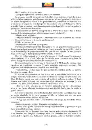 AMANDA QUICK

EL TERCER CIRCULO

Hubo un silencio breve, incierto.
—No parece gran cosa —comentó uno de los hombres.
La ansiedad sacudió los nervios de Delbridge. Era el auténtico cristal. Tenía que
serlo. Lo había arriesgado todo, hasta su posición social, para que ellos lo tuvieran en
las manos. Si alguna vez salía a la luz que había unido fuerzas con un científico loco
y un asesino a sangre fría con el propósito de acceder a una sociedad secreta estaría
acabado. Dada su riqueza y su influencia podría evitar la prisión, pero el escándalo le
perseguiría hasta el final de sus días.
El líder levantó el cristal y lo sopesó en la palma de la mano. Bajo el borde
inferior de la máscara sus finos labios se curvaron con satisfacción.
—Puedo sentir su poder.
—Muchos cristales tienen poder —refunfuñó uno de los miembros del consejo
—. ¿Cómo sabremos que es la piedra que buscamos?
El líder se puso de pie.
—Sometiéndola a un test, por supuesto.
Mientras cruzaba la habitación de piedra se oía un golpeteo metálico, como si
llevara una antigua armadura debajo de su grueso atuendo. Un escalofrío erizó la
nuca de Delbridge. Se preguntaba si el líder portaba una espada. De sólo pensarlo
tragó saliva. Algo le decía que esa gente no toleraba el fracaso.
Pero no podían matarle en el acto sólo porque el cristal no reaccionara como
ellos esperaban. El era lord Delbridge. Su familia tenía contactos impecables. Se
movía en algunos de los mejores círculos de la sociedad.
Sí, y recientemente había enviado al Monstruo de la Medianoche a matar a dos
caballeros de excelentes contactos. Y había quedado totalmente impune. ¿Qué
impedía a esos hombres realizar con él un acto semejante?
«Tranquilízate. Les has dado lo que querían, la auténtica piedra de aurora.
Pronto serás uno de ellos.»
El líder se detuvo delante de una puerta baja y abovedada, enmarcada en la
antigua pared de piedra, metió la mano en el interior de su larga túnica y extrajo una
llave. Delbridge pensó que eso explicaba el insistente golpeteo metálico. El líder
llevaba una cadena colgante con numerosas llaves debajo de su atuendo, no una
espada. Tras darse cuenta percibió una clara sensación de alivio.
—Eso es, el test —dijo uno de los hombres poniéndose de pie—. Si consigue
abrir la caja fuerte sabremos inmediatamente que lord Delbridge nos ha traído la
piedra correcta.
Los otros le siguieron apurando el paso. Por un momento Delbridge pensó que
se habían olvidado de él, pero entonces el líder se volvió una vez más para
observarle, ensartándolo con una mirada fría.
—Venga con nosotros, señor. Usted también será testigo del resultado de sus
esfuerzos.
«No les demuestres ni pizca de miedo», se dijo Delbridge.
—Como usted quiera —respondió, consiguiendo mantener lo que esperaba que
fuera una actitud templada y cortés.
Entraron en fila por la puerta estrecha y pasaron a otra cámara más pequeña. El
líder encendió una lámpara. Delbridge miró a su alrededor con una mezcla de
curiosidad y espanto. Esa habitación también parecía datar de tiempos remotos.

- 148 -

 