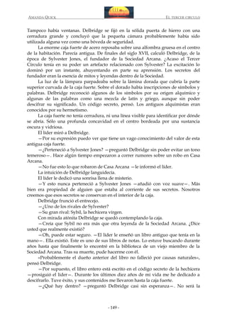 AMANDA QUICK

EL TERCER CIRCULO

Tampoco había ventanas. Delbridge se fijó en la sólida puerta de hierro con una
cerradura grande y concluyó que la pequeña cámara probablemente había sido
utilizada alguna vez como una bóveda de seguridad.
La enorme caja fuerte de acero reposaba sobre una alfombra gruesa en el centro
de la habitación. Parecía antigua. De finales del siglo XVII, calculó Delbridge, de la
época de Sylvester Jones, el fundador de la Sociedad Arcana. ¿Acaso el Tercer
Círculo tenía en su poder un artefacto relacionado con Sylvester? La excitación lo
dominó por un instante, ahuyentando en parte su aprensión. Los secretos del
fundador eran la esencia de mitos y leyendas dentro de la Sociedad.
La luz de la lámpara parpadeaba sobre la lámina dorada que cubría la parte
superior curvada de la caja fuerte. Sobre el dorado había inscripciones de símbolos y
palabras. Delbridge reconoció algunos de los símbolos por su origen alquímico y
algunas de las palabras como una mezcla de latín y griego, aunque sin poder
descifrar su significado. Un código secreto, pensó. Los antiguos alquimistas eran
conocidos por su hermetismo.
La caja fuerte no tenía cerradura, ni una línea visible para identificar por dónde
se abría. Sólo una profunda concavidad en el centro bordeada por una sustancia
oscura y vidriosa.
El líder miró a Delbridge.
—Por su expresión puedo ver que tiene un vago conocimiento del valor de esta
antigua caja fuerte.
—¿Perteneció a Sylvester Jones? —preguntó Delbridge sin poder evitar un tono
temeroso—. Hace algún tiempo empezaron a correr rumores sobre un robo en Casa
Arcana.
—No fue esto lo que robaron de Casa Arcana —le informó el líder.
La intuición de Delbridge languidecía.
El líder le dedicó una sonrisa llena de misterio.
—Y esto nunca perteneció a Sylvester Jones —añadió con voz suave—. Más
bien era propiedad de alguien que estaba al corriente de sus secretos. Nosotros
creemos que esos secretos se conservan en el interior de la caja.
Delbridge frunció el entrecejo.
—¿Uno de los rivales de Sylvester?
—Su gran rival: Sybil, la hechicera virgen.
Con mirada atónita Delbridge se quedó contemplando la caja.
—Creía que Sybil no era más que otra leyenda de la Sociedad Arcana. ¿Dice
usted que realmente existió?
—Oh, puede estar seguro. —El líder le enseñó un libro antiguo que tenía en la
mano—. Ella existió. Este es uno de sus libros de notas. Lo estuve buscando durante
años hasta que finalmente lo encontré en la biblioteca de un viejo miembro de la
Sociedad Arcana. Tras su muerte, pude hacerme con él.
«Probablemente el dueño anterior del libro no falleció por causas naturales»,
pensó Delbridge.
—Por supuesto, el libro entero está escrito en el código secreto de la hechicera
—prosiguió el líder—. Durante los últimos diez años de mi vida me he dedicado a
descifrarlo. Tuve éxito, y sus contenidos me llevaron hasta la caja fuerte.
—¿Qué hay dentro? —preguntó Delbridge casi sin esperanza—. No será la

- 149 -

 