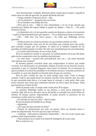 AMANDA QUICK

EL TERCER CIRCULO

«Son alucinaciones. Cuidado. Mantente alerta o harás que la maten.» Aquello le
sentó como un cubo de agua fría. Se apartó del borde del seto.
—Tenga cuidado o tropezará con él —dijo.
—¿Es un demonio? —preguntó ella con recelo.
—Es un hombre, está debajo del seto.
—Pero qué es esto... —Bajó la vista sobresaltada, y al ver el pie calzado que
asomaba por debajo del espeso follaje se quedó sin aliento—. Pero él... —No pudo
terminar la frase.
—Lo hipnoticé a él y al otro guardia cuando me disponía a entrar en la mansión
—explicó él apremiándola para que siguiera—. No se despertarán hasta el amanecer.
—Oh... —Ella hizo una breve pausa—. No sabía que Delbridge tuviera
guardias.
—Podría tenerlo en cuenta la próxima vez que intente cometer un robo.
—Entré disfrazada como uno de los sirvientes que contrató para esta noche,
pero pensaba escapar por los jardines. Si usted no se hubiera ocupado de los
guardias me habría topado con ellos. Ha sido una casualidad que nos encontráramos.
—La noche rebosa fortuna, de eso no hay duda.
Él no se molestó en ocultar su sarcasmo. La actitud positiva de la que ella hacía
gala era tan exasperante como las malditas alucinaciones.
—Le noto tenso —susurró ella acercándosele otra vez—. ¿Se están haciendo
más intensas esas visiones?
El deseaba gritarle, sacudirla hasta que comprendiera el horror que estaba
viviendo. Las alucinaciones no arremetían, estaban al acecho en los rincones oscuros,
esperando a que su voluntad flaqueara como hacía un instante. En el momento en
que él perdiera el control las pesadillas se le echarían encima y tomarían posesión de
su cerebro. Lo que más deseaba era besarla antes de que eso ocurriera.
Pero la pura verdad era que no tenía tiempo para nada. Tenía el tiempo
contado. Todo lo que podía hacer era intentar salvarla. Unos minutos más. Era todo
lo que necesitaba para llevar a la mujer hasta el carruaje y verla partir. Sólo unos
pocos minutos más. Tenía que contenerse durante ese breve lapso de tiempo. Tenía
que hacerlo por el bien de ella.
Abrió la pesada verja. La mujer salió a toda prisa. Él la siguió.
La mansión Delbridge estaba en las afueras, a unos pocos kilómetros de
Londres. Más allá de los elevados muros del jardín se extendía una ancha hilera de
árboles. El bosque parecía impenetrable, él podía advertir la presencia de los
monstruos ocultos entre las sombras.
—El carruaje no está muy lejos —dijo la mujer.
Él sacó la pistola del bolsillo de su abrigo.
—Quédesela.
—¿Por qué cree que necesito un arma?
—Porque las alucinaciones son cada vez peores. Hace un instante estuve a
punto de importunarla. No sé lo que soy capaz de hacer.
—Tonterías —Ella parecía realmente sorprendida—. No creo ni por asomo que
pudiera usted importunarme, señor.
—Pues entonces no es usted ni la mitad de inteligente de lo que creía.
Ella se aclaró la voz.

- 15 -

 