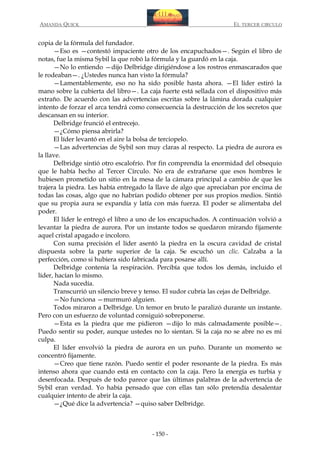 AMANDA QUICK

EL TERCER CIRCULO

copia de la fórmula del fundador.
—Eso es —contestó impaciente otro de los encapuchados—. Según el libro de
notas, fue la misma Sybil la que robó la fórmula y la guardó en la caja.
—No lo entiendo —dijo Delbridge dirigiéndose a los rostros enmascarados que
le rodeaban—. ¿Ustedes nunca han visto la fórmula?
—Lamentablemente, eso no ha sido posible hasta ahora. —El líder estiró la
mano sobre la cubierta del libro—. La caja fuerte está sellada con el dispositivo más
extraño. De acuerdo con las advertencias escritas sobre la lámina dorada cualquier
intento de forzar el arca tendrá como consecuencia la destrucción de los secretos que
descansan en su interior.
Delbridge frunció el entrecejo.
—¿Cómo piensa abrirla?
El líder levantó en el aire la bolsa de terciopelo.
—Las advertencias de Sybil son muy claras al respecto. La piedra de aurora es
la llave.
Delbridge sintió otro escalofrío. Por fin comprendía la enormidad del obsequio
que le había hecho al Tercer Círculo. No era de extrañarse que esos hombres le
hubiesen prometido un sitio en la mesa de la cámara principal a cambio de que les
trajera la piedra. Les había entregado la llave de algo que apreciaban por encima de
todas las cosas, algo que no habrían podido obtener por sus propios medios. Sintió
que su propia aura se expandía y latía con más fuerza. El poder se alimentaba del
poder.
El líder le entregó el libro a uno de los encapuchados. A continuación volvió a
levantar la piedra de aurora. Por un instante todos se quedaron mirando fijamente
aquel cristal apagado e incoloro.
Con suma precisión el líder asentó la piedra en la oscura cavidad de cristal
dispuesta sobre la parte superior de la caja. Se escuchó un clic. Calzaba a la
perfección, como si hubiera sido fabricada para posarse allí.
Delbridge contenía la respiración. Percibía que todos los demás, incluido el
líder, hacían lo mismo.
Nada sucedía.
Transcurrió un silencio breve y tenso. El sudor cubría las cejas de Delbridge.
—No funciona —murmuró alguien.
Todos miraron a Delbridge. Un temor en bruto le paralizó durante un instante.
Pero con un esfuerzo de voluntad consiguió sobreponerse.
—Esta es la piedra que me pidieron —dijo lo más calmadamente posible—.
Puedo sentir su poder, aunque ustedes no lo sientan. Si la caja no se abre no es mi
culpa.
El líder envolvió la piedra de aurora en un puño. Durante un momento se
concentró fijamente.
—Creo que tiene razón. Puedo sentir el poder resonante de la piedra. Es más
intenso ahora que cuando está en contacto con la caja. Pero la energía es turbia y
desenfocada. Después de todo parece que las últimas palabras de la advertencia de
Sybil eran verdad. Yo había pensado que con ellas tan sólo pretendía desalentar
cualquier intento de abrir la caja.
—¿Qué dice la advertencia? —quiso saber Delbridge.

- 150 -

 