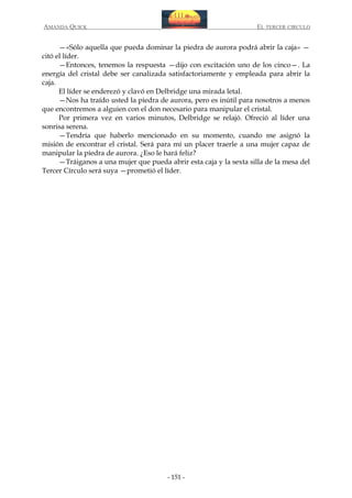 AMANDA QUICK

EL TERCER CIRCULO

—«Sólo aquella que pueda dominar la piedra de aurora podrá abrir la caja» —
citó el líder.
—Entonces, tenemos la respuesta —dijo con excitación uno de los cinco—. La
energía del cristal debe ser canalizada satisfactoriamente y empleada para abrir la
caja.
El líder se enderezó y clavó en Delbridge una mirada letal.
—Nos ha traído usted la piedra de aurora, pero es inútil para nosotros a menos
que encontremos a alguien con el don necesario para manipular el cristal.
Por primera vez en varios minutos, Delbridge se relajó. Ofreció al líder una
sonrisa serena.
—Tendría que haberlo mencionado en su momento, cuando me asignó la
misión de encontrar el cristal. Será para mí un placer traerle a una mujer capaz de
manipular la piedra de aurora. ¿Eso le hará feliz?
—Tráiganos a una mujer que pueda abrir esta caja y la sexta silla de la mesa del
Tercer Círculo será suya —prometió el líder.

- 151 -

 