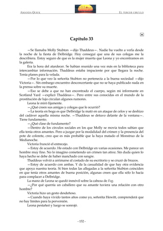 AMANDA QUICK

EL TERCER CIRCULO

Capítulo 33
—Se llamaba Molly Stubton —dijo Thaddeus—. Nadie ha vuelto a verla desde
la noche de la fiesta de Delbridge. Hoy conseguí que una de sus colegas me la
describiera. Estoy seguro de que es la mujer muerta que Leona y yo encontramos en
la galería.
Era la hora del atardecer. Se habían reunido una vez más en la biblioteca para
intercambiar información. Thaddeus estaba impaciente por que llegara la noche.
Tenía planes para la velada.
—Por lo que veo la señorita Stubton no pertenecía a la buena sociedad —dijo
Victoria—. Sin embargo encuentro desconcertante que no se haya publicado nada en
la prensa sobre su muerte.
—Eso se debe a que no han encontrado el cuerpo, según mi informante en
Scotland Yard —explicó Thaddeus—. Pero entre sus conocidas en el mundo de la
prostitución de lujo circulan algunos rumores.
Leona le miró fijamente.
—¿Qué creen sus amigas y colegas que le ocurrió?
—La teoría en boga es que Delbridge la mató en un ataque de celos y se deshizo
del cadáver aquella misma noche. —Thaddeus se detuvo delante de la ventana—.
Tiene fundamento.
—¿Qué clase de fundamento?
—Dentro de los círculos sociales en los que Molly se movía todos sabían que
ella tenía otros amantes. Pero a juzgar por la modalidad del crimen y la presencia del
pote de colorete, creo que es más probable que la haya matado el Monstruo de la
Medianoche.
Victoria frunció el entrecejo.
—Estoy de acuerdo. He estado con Delbridge en varias ocasiones. Me parece un
hombre muy fino. No lo imagino cometiendo un crimen tan atroz. Sin duda quien lo
haya hecho se debe de haber manchado con sangre.
Thaddeus volvió a arrimarse al costado de su escritorio y se cruzó de brazos.
—Estoy de acuerdo con ambas. Y da la casualidad de que hay otra evidencia
que apoya nuestra teoría. Si bien todas las allegadas a la señorita Stubton coinciden
en que tenía otros amantes de buena posición, algunas creen que ella sólo lo hacía
para complacer a Delbridge.
La mano de Leona se quedó inmóvil sobre la cabeza de Fog.
—¿Por qué querría un caballero que su amante tuviera una relación con otro
hombre?
Victoria hizo un gesto desdeñoso.
—Cuando haya vivido tantos años como yo, señorita Hewitt, comprenderá que
no hay límites para la perversión.
Leona pestañeó y luego se sonrojó.

- 152 -

 