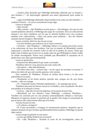 AMANDA QUICK

EL TERCER CIRCULO

—¡Cielos! ¿Está diciendo que Delbridge disfrutaba sabiendo que su amante y
otro hombre...? —Se interrumpió, agitando una mano ligeramente para acabar la
frase.
—¿Que lord Delbridge disfrutaba observándola en la cama con otro hombre? —
continuó Victoria—. Sí, eso es exactamente lo que digo.
Leona se atragantó.
—Qué extraño.
—Muy extraño —dijo Thaddeus en tono grave—. Sin embargo, creo que en esta
ocasión podemos absolver a Delbridge del cargo de voyerismo. Él es un coleccionista
obsesivo. Los otros caballeros con los que la señorita Stubton tuvo una aventura
también eran coleccionistas. —Hizo una pausa para enfatizar—. Sus dos últimos
amantes fueron Ivington y Bloomfield.
Leona, excitada, abrió los ojos de par en par.
—Los dos hombres que mataron con el vapor venenoso.
—Correcto —dijo Thaddeus—. Delbridge utilizó a su amante para tener acceso
a las colecciones de esos dos hombres. Fue tras la muerte de Bloomfield cuando
empezaron a circular los rumores sobre el robo de la piedra de aurora. Tiene que
haber sido el último que la tuvo en su poder antes de que Delbridge la robara. Caleb
ha estado investigando. Parece muy probable que Bloomfield se apropiara de la
piedra hace once años aproximadamente.
Leona se quedó tiesa.
—Entonces fue Bloomfield el que mató a mi madre.
Thaddeus observó a Fog apoyarse aún más contra ella.
—Eso parece —dijo delicadamente.
—En todos estos años —susurró ella— no fui capaz de encontrar al asesino. Y
ahora me entero de que está muerto, gracias a otro asesino.
Para asombro de Thaddeus, Victoria se inclinó hacia Leona y le dio unas
palmaditas en la mano.
—Finalmente se ha hecho justicia, querida mía, aunque sea de una forma
extraña —dijo con sosiego.
—Sí —respondió Leona. Pestañeó rápidamente—. Sí, supongo que así es.
Thaddeus descruzó los brazos, buscó en su bolsillo y sacó un pañuelo. Sin decir
una palabra se lo alcanzó a Leona.
—Gracias —dijo ella. Se secó las lágrimas con la punta de puro lino.
—Bloomfield era tan obsesivo como Delbridge —continuó Thaddeus—.
También era conocido por ser una persona extremadamente solitaria y reservada.
Mantenía en riguroso secreto su posesión de la piedra. Pero tengo la corazonada de
que al menos otro coleccionista sabía que él la tenía.
Victoria frunció el ceño.
—¿Te refieres a Ivington?
—Sí. Como recordarás, a Ivington lo envenenaron primero. Sospecho que lo
mataron después de que revelara que Bloomfield tenía la piedra. Delbridge no quería
dejar rastros.
Leona arrugó el pañuelo en una mano.
—¿Crees que Molly Stubton los envenenó?
—No —dijo Thaddeus—. Durante el curso de mi investigación, antes de

- 153 -

 