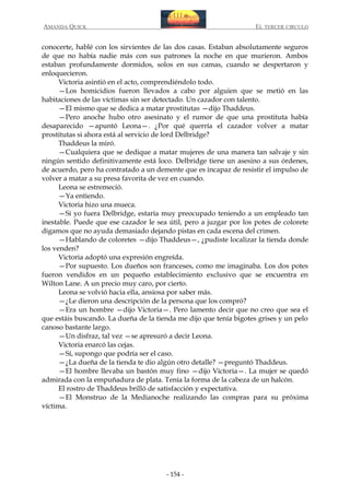 AMANDA QUICK

EL TERCER CIRCULO

conocerte, hablé con los sirvientes de las dos casas. Estaban absolutamente seguros
de que no había nadie más con sus patrones la noche en que murieron. Ambos
estaban profundamente dormidos, solos en sus camas, cuando se despertaron y
enloquecieron.
Victoria asintió en el acto, comprendiéndolo todo.
—Los homicidios fueron llevados a cabo por alguien que se metió en las
habitaciones de las víctimas sin ser detectado. Un cazador con talento.
—El mismo que se dedica a matar prostitutas —dijo Thaddeus.
—Pero anoche hubo otro asesinato y el rumor de que una prostituta había
desaparecido —apuntó Leona—. ¿Por qué querría el cazador volver a matar
prostitutas si ahora está al servicio de lord Delbridge?
Thaddeus la miró.
—Cualquiera que se dedique a matar mujeres de una manera tan salvaje y sin
ningún sentido definitivamente está loco. Delbridge tiene un asesino a sus órdenes,
de acuerdo, pero ha contratado a un demente que es incapaz de resistir el impulso de
volver a matar a su presa favorita de vez en cuando.
Leona se estremeció.
—Ya entiendo.
Victoria hizo una mueca.
—Si yo fuera Delbridge, estaría muy preocupado teniendo a un empleado tan
inestable. Puede que ese cazador le sea útil, pero a juzgar por los potes de colorete
digamos que no ayuda demasiado dejando pistas en cada escena del crimen.
—Hablando de coloretes —dijo Thaddeus—, ¿pudiste localizar la tienda donde
los venden?
Victoria adoptó una expresión engreída.
—Por supuesto. Los dueños son franceses, como me imaginaba. Los dos potes
fueron vendidos en un pequeño establecimiento exclusivo que se encuentra en
Wilton Lane. A un precio muy caro, por cierto.
Leona se volvió hacia ella, ansiosa por saber más.
—¿Le dieron una descripción de la persona que los compró?
—Era un hombre —dijo Victoria—. Pero lamento decir que no creo que sea el
que estáis buscando. La dueña de la tienda me dijo que tenía bigotes grises y un pelo
canoso bastante largo.
—Un disfraz, tal vez —se apresuró a decir Leona.
Victoria enarcó las cejas.
—Sí, supongo que podría ser el caso.
—¿La dueña de la tienda te dio algún otro detalle? —preguntó Thaddeus.
—El hombre llevaba un bastón muy fino —dijo Victoria—. La mujer se quedó
admirada con la empuñadura de plata. Tenía la forma de la cabeza de un halcón.
El rostro de Thaddeus brilló de satisfacción y expectativa.
—El Monstruo de la Medianoche realizando las compras para su próxima
víctima.

- 154 -

 