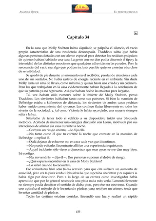 AMANDA QUICK

EL TERCER CIRCULO

Capítulo 34
En la casa que Molly Stubton había alquilado se palpaba el silencio, el vacío
propio característico de una residencia desocupada. Thaddeus sabía que había
algunas personas dotadas con un talento especial para detectar los residuos psíquicos
de quienes habían habitado una casa. La gente con ese don podía discernir el tipo y la
intensidad de las distintas emociones que quedaban adheridas en las paredes. Pero la
resonancia del vacío era algo que podían incluso percibir quienes poseían otra clase
de sensibilidad.
Se quedó de pie durante un momento en el recibidor, prestando atención a cada
uno de sus sentidos. No había rastros de energía reciente en el ambiente. Sin duda
Molly tenía un ama de llaves, como mínimo, y quizás hasta una criada y un cocinero.
Pero los que trabajaban en la casa evidentemente habían llegado a la conclusión de
que su patrona ya no regresaría. Así que habían hecho las maletas para largarse.
Tal vez habían oído rumores sobre la muerte de Molly Stubton, pensó
Thaddeus. Los sirvientes hablaban tanto como sus patrones. Si bien la mansión de
Delbridge estaba a kilómetros de distancia, los sirvientes de ambas casas podrían
haber tenido conocimiento del romance. Los cotilleos fluían libremente en todos los
niveles de la sociedad, y, tal como Victoria le había recordado, una muerte siempre
salía a la luz.
Satisfecho de tener todo el edificio a su disposición, inició una búsqueda
metódica. Acababa de mantener una enérgica discusión con Leona, motivada por sus
intenciones de allanar esa casa durante la noche.
—Correrás un riesgo enorme —le dijo ella.
—No tanto como el que tú corriste la noche que entraste en la mansión de
Delbridge —replicó él.
—Ojalá dejaras de echarme eso en cara cada vez que discutimos.
—No puedo evitarlo. Encontrarte allí fue una experiencia inquietante.
—Aquel incidente sólo viene a demostrar que esas cosas se me dan muy bien.
Iré contigo.
—No, no vendrás —dijo él—. Dos personas suponen el doble de riesgo.
—¿Qué esperas encontrar en la casa de Molly Stubton?
—Lo sabré cuando lo encuentre.
Ese comentario final sólo había servido para que ella sufriera un aumento de
ansiedad, pero era la pura verdad. No sabía lo que esperaba encontrar y ni siquiera si
había algo por descubrir. Pero a lo largo de su carrera como investigador había
aprendido que por lo general reconocía una pista nada más verla. Lamentablemente
no siempre podía descifrar el sentido de dicha pista, pero ése era otro tema. Cuando
uno aplicaba el método de ir levantando piedras para resolver un crimen, tenía que
levantar cantidad de piedras.
Todas las cortinas estaban corridas. Encendió una luz y realizó un rápido

- 155 -

 