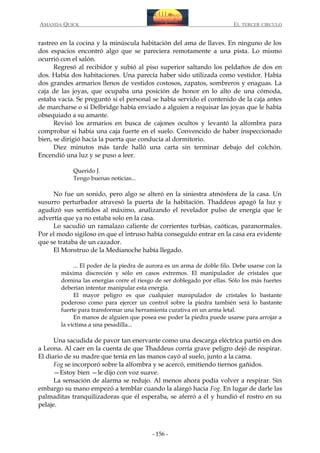 AMANDA QUICK

EL TERCER CIRCULO

rastreo en la cocina y la minúscula habitación del ama de llaves. En ninguno de los
dos espacios encontró algo que se pareciera remotamente a una pista. Lo mismo
ocurrió con el salón.
Regresó al recibidor y subió al piso superior saltando los peldaños de dos en
dos. Había dos habitaciones. Una parecía haber sido utilizada como vestidor. Había
dos grandes armarios llenos de vestidos costosos, zapatos, sombreros y enaguas. La
caja de las joyas, que ocupaba una posición de honor en lo alto de una cómoda,
estaba vacía. Se preguntó si el personal se había servido el contenido de la caja antes
de marcharse o si Delbridge había enviado a alguien a requisar las joyas que le había
obsequiado a su amante.
Revisó los armarios en busca de cajones ocultos y levantó la alfombra para
comprobar si había una caja fuerte en el suelo. Convencido de haber inspeccionado
bien, se dirigió hacia la puerta que conducía al dormitorio.
Diez minutos más tarde halló una carta sin terminar debajo del colchón.
Encendió una luz y se puso a leer.
Querido J.
Tengo buenas noticias...

No fue un sonido, pero algo se alteró en la siniestra atmósfera de la casa. Un
susurro perturbador atravesó la puerta de la habitación. Thaddeus apagó la luz y
agudizó sus sentidos al máximo, analizando el revelador pulso de energía que le
advertía que ya no estaba solo en la casa.
Lo sacudió un ramalazo caliente de corrientes turbias, caóticas, paranormales.
Por el modo sigiloso en que el intruso había conseguido entrar en la casa era evidente
que se trataba de un cazador.
El Monstruo de la Medianoche había llegado.
... El poder de la piedra de aurora es un arma de doble filo. Debe usarse con la
máxima discreción y sólo en casos extremos. El manipulador de cristales que
domina las energías corre el riesgo de ser doblegado por ellas. Sólo los más fuertes
deberían intentar manipular esta energía.
El mayor peligro es que cualquier manipulador de cristales lo bastante
poderoso como para ejercer un control sobre la piedra también será lo bastante
fuerte para transformar una herramienta curativa en un arma letal.
En manos de alguien que posea ese poder la piedra puede usarse para arrojar a
la víctima a una pesadilla...

Una sacudida de pavor tan enervante como una descarga eléctrica partió en dos
a Leona. Al caer en la cuenta de que Thaddeus corría grave peligro dejó de respirar.
El diario de su madre que tenía en las manos cayó al suelo, junto a la cama.
Fog se incorporó sobre la alfombra y se acercó, emitiendo tiernos gañidos.
—Estoy bien —le dijo con voz suave.
La sensación de alarma se redujo. Al menos ahora podía volver a respirar. Sin
embargo su mano empezó a temblar cuando la alargó hacia Fog. En lugar de darle las
palmaditas tranquilizadoras que él esperaba, se aferró a él y hundió el rostro en su
pelaje.

- 156 -

 