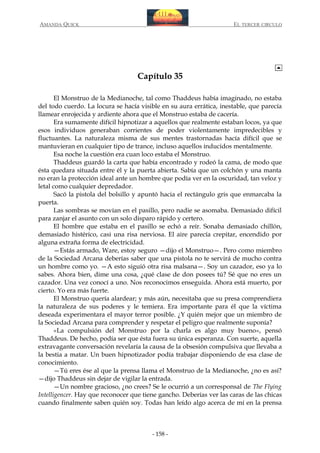 AMANDA QUICK

EL TERCER CIRCULO

Capítulo 35
El Monstruo de la Medianoche, tal como Thaddeus había imaginado, no estaba
del todo cuerdo. La locura se hacía visible en su aura errática, inestable, que parecía
llamear enrojecida y ardiente ahora que el Monstruo estaba de cacería.
Era sumamente difícil hipnotizar a aquellos que realmente estaban locos, ya que
esos individuos generaban corrientes de poder violentamente impredecibles y
fluctuantes. La naturaleza misma de sus mentes trastornadas hacía difícil que se
mantuvieran en cualquier tipo de trance, incluso aquellos inducidos mentalmente.
Esa noche la cuestión era cuan loco estaba el Monstruo.
Thaddeus guardó la carta que había encontrado y rodeó la cama, de modo que
ésta quedara situada entre él y la puerta abierta. Sabía que un colchón y una manta
no eran la protección ideal ante un hombre que podía ver en la oscuridad, tan veloz y
letal como cualquier depredador.
Sacó la pistola del bolsillo y apuntó hacia el rectángulo gris que enmarcaba la
puerta.
Las sombras se movían en el pasillo, pero nadie se asomaba. Demasiado difícil
para zanjar el asunto con un solo disparo rápido y certero.
El hombre que estaba en el pasillo se echó a reír. Sonaba demasiado chillón,
demasiado histérico, casi una risa nerviosa. El aire parecía crepitar, encendido por
alguna extraña forma de electricidad.
—Estás armado, Ware, estoy seguro —dijo el Monstruo—. Pero como miembro
de la Sociedad Arcana deberías saber que una pistola no te servirá de mucho contra
un hombre como yo. —A esto siguió otra risa malsana—. Soy un cazador, eso ya lo
sabes. Ahora bien, dime una cosa, ¿qué clase de don posees tú? Sé que no eres un
cazador. Una vez conocí a uno. Nos reconocimos enseguida. Ahora está muerto, por
cierto. Yo era más fuerte.
El Monstruo quería alardear; y más aún, necesitaba que su presa comprendiera
la naturaleza de sus poderes y le temiera. Era importante para él que la víctima
deseada experimentara el mayor terror posible. ¿Y quién mejor que un miembro de
la Sociedad Arcana para comprender y respetar el peligro que realmente suponía?
«La compulsión del Monstruo por la charla es algo muy bueno», pensó
Thaddeus. De hecho, podía ser que ésta fuera su única esperanza. Con suerte, aquella
extravagante conversación revelaría la causa de la obsesión compulsiva que llevaba a
la bestia a matar. Un buen hipnotizador podía trabajar disponiendo de esa clase de
conocimiento.
—Tú eres ése al que la prensa llama el Monstruo de la Medianoche, ¿no es así?
—dijo Thaddeus sin dejar de vigilar la entrada.
—Un nombre gracioso, ¿no crees? Se le ocurrió a un corresponsal de The Flying
Intelligencer. Hay que reconocer que tiene gancho. Deberías ver las caras de las chicas
cuando finalmente saben quién soy. Todas han leído algo acerca de mí en la prensa

- 158 -

 