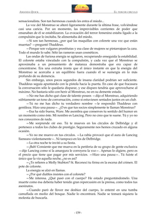 AMANDA QUICK

EL TERCER CIRCULO

sensacionalista. Son tan hermosas cuando les entra el miedo...
La voz del Monstruo se alteró ligeramente durante la última frase, volviéndose
casi una caricia. Por un momento, las imprevisibles corrientes de poder que
emanaban de él se estabilizaron. La evocación del terror femenino estaba ligado a la
compulsión que lo incitaba. Se alimentaba del miedo.
—Si son tan hermosas, ¿por qué las maquillas con colorete una vez que están
muertas? —preguntó Thaddeus.
—Porque son vulgares prostitutas y esa clase de mujeres se pintarrajean la cara.
Todo el mundo lo sabe. Sólo las rameras usan cosméticos.
Las ondas de furiosa energía se agitaron, recuperando enseguida la estabilidad.
El colorete estaba vinculado con la compulsión, y cada vez que el Monstruo se
aproximaba a un pensamiento de matanza demostraba que era capaz de
concentrarse. Era una extraña ironía que el único instante en que la energía del
Monstruo se acercaba a un equilibrio fuera cuando él se sumergía en lo más
profundo de su demencia.
Sin embargo, unos pocos segundos de insana claridad podrían ser suficiente.
Thaddeus seguía apuntando con la pistola hacia la puerta. En caso de que fracasara
la conversación sólo le quedaría disparar, y ese disparo tendría que aprovecharse al
máximo. No bastaría sólo con herir al Monstruo, no en su demente estado.
—No me has dicho qué clase de talento posees —dijo el Monstruo, adquiriendo
súbitamente un tono de conversación, como si estuviesen sentados juntos en un club.
—Tú no me has dicho tu verdadero nombre —le respondió Thaddeus con
gentileza. Hizo una pausa—. ¿O es que tus socios simplemente te llaman Monstruo?
—Esa ha sido buena, Ware. Me asombra que conserves tu sentido del humor en
un momento como éste. Mi nombre es Lancing. Pero no creo que te suene. Tú y yo no
nos conocemos de nada.
—Me sorprende oír eso. Tú te mueves en los círculos de Delbridge y él
pertenece a todos los clubes de prestigio. Seguramente nos hemos cruzado en alguna
ocasión.
—Yo no me muevo en tus círculos. —La rabia provocó que el aura de Lancing
llameara violentamente—. Ni tampoco en los de Delbridge.
—La otra noche te invitó a su fiesta.
—¡Bah! Consiente que me mueva en la periferia de su grupo de gente exclusiva
—dijo Lancing como si la amargura le corroyera la voz—. Apenas lo digiere, pero es
el precio que tiene que pagar por mis servicios. —Hizo una pausa—. Tú fuiste el
único que la vio aquella noche, ¿no es así?
—¿Te refieres a Molly Stubton? Sí. Reconocí tu firma en la escena del crimen. El
pote de colorete.
La energía se alzó en llamas.
—¿Por qué diablos insistes con el colorete?
—Me interesa. ¿Qué pasó con el cuerpo? He estado preguntándomelo. Una
muerte como ésa debería haber tenido gran repercusión en la prensa, como todos tus
asesinatos.
—Cuando paró de llover me deshice del cuerpo, lo enterré en una tumba
camuflada en medio del bosque. Nadie lo encontrará. Nadie se tomará siquiera la
molestia de buscarla.

- 159 -

 