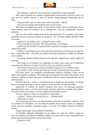 AMANDA QUICK

EL TERCER CIRCULO

—Sin embargo, dadas las circunstancias, comprendo su preocupación.
Ella cogió la pistola con cautela, empuñándola torpemente. Se dio la vuelta y lo
guió por un camino estrecho y lleno de baches, lánguidamente iluminado por la
luna.
—Doy por hecho que no sabe cómo usar esa pistola —dijo él.
—No, pero mi amigo está familiarizado con las armas.
Ella tenía un amigo: masculino. La novedad le sentó como una bofetada. En su
fuero interno sintió los arañazos de la indignación y de una inexplicable reacción
posesiva.
Una vez más estaba siendo presa de las alucinaciones. En cualquier caso lo más
probable era que estuviera muerto al amanecer. No, no tenía ningún derecho sobre
esa mujer.
—¿Quién es ese amigo suyo? —preguntó pese a todo.
—En un instante le conocerá. Me está esperando en el bosque.
—¿Qué clase de hombre le ha permitido exponerse al peligro como lo ha hecho
usted esta noche?
—Adam y yo pensamos que sería más fácil que entrara una persona en lugar de
dos —respondió ella—. En todo caso alguien tenía que quedarse a cuidar del carruaje
y los caballos.
—Su amigo debería haber entrado en la mansión, dejando que usted vigilara el
carruaje.
—Mi amigo es un hombre con aptitudes de sobra, pero carece de la habilidad
necesaria para detectar el cristal. Yo era la única que podía encontrarlo.
—No merecía la pena que corriera semejante riesgo por ese maldito cristal.
—De verdad, señor, no creo que éste sea el mejor momento para un sermón.
Ella tenía razón. Las imágenes escalofriantes volvían a rondarle. Podía ver de
reojo a los espíritus malignos. Demonios que merodeaban al costado del camino. Una
enorme serpiente de ojos rojos que se deslizaba entre las ramas sobresalientes de un
árbol cercano.
Guardó silencio y volvió a concentrarse en la misión de acompañar a la mujer
hasta el carruaje para que su buen amigo se la llevara lejos de toda pesadilla.
Siguiendo el sendero de baches tomaron una curva. Un carruaje pequeño,
aparentemente veloz y con las portezuelas cerradas apareció en medio del camino.
No había nadie en la cabina. Los dos caballos dormitaban serenos.
Leona se detuvo y miró con ansiedad a su alrededor.
—¿Adam? —llamó sin levantar la voz—. ¿Dónde estás?
—Aquí estoy, Leona.
Una excitación así como una desconocida sensación de asombro cobraron vida
en el interior de Thaddeus. Por fin sabía el nombre de la mujer: Leona. Los antiguos
creían que los nombres contenían poder. Y así era. El nombre Leona le infundía
fuerza.
«Estás alucinando. Ten cuidado. Contrólate.»
Un hombre delgado enfundado en un gabán con capa de cochero surgió de
entre los árboles. Llevaba un sombrero calado a la altura de los ojos. Empuñaba una
pistola que lanzaba destellos a la luz de la luna.
—¿Quién es éste?

- 16 -

 