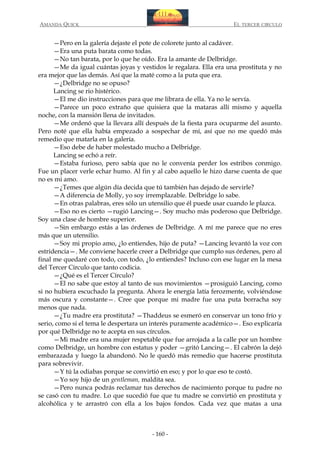 AMANDA QUICK

EL TERCER CIRCULO

—Pero en la galería dejaste el pote de colorete junto al cadáver.
—Era una puta barata como todas.
—No tan barata, por lo que he oído. Era la amante de Delbridge.
—Me da igual cuántas joyas y vestidos le regalara. Ella era una prostituta y no
era mejor que las demás. Así que la maté como a la puta que era.
—¿Delbridge no se opuso?
Lancing se rio histérico.
—El me dio instrucciones para que me librara de ella. Ya no le servía.
—Parece un poco extraño que quisiera que la mataras allí mismo y aquella
noche, con la mansión llena de invitados.
—Me ordenó que la llevara allí después de la fiesta para ocuparme del asunto.
Pero noté que ella había empezado a sospechar de mí, así que no me quedó más
remedio que matarla en la galería.
—Eso debe de haber molestado mucho a Delbridge.
Lancing se echó a reír.
—Estaba furioso, pero sabía que no le convenía perder los estribos conmigo.
Fue un placer verle echar humo. Al fin y al cabo aquello le hizo darse cuenta de que
no es mi amo.
—¿Temes que algún día decida que tú también has dejado de servirle?
—A diferencia de Molly, yo soy irremplazable. Delbridge lo sabe.
—En otras palabras, eres sólo un utensilio que él puede usar cuando le plazca.
—Eso no es cierto —rugió Lancing—. Soy mucho más poderoso que Delbridge.
Soy una clase de hombre superior.
—Sin embargo estás a las órdenes de Delbridge. A mí me parece que no eres
más que un utensilio.
—Soy mi propio amo, ¿lo entiendes, hijo de puta? —Lancing levantó la voz con
estridencia—. Me conviene hacerle creer a Delbridge que cumplo sus órdenes, pero al
final me quedaré con todo, con todo, ¿lo entiendes? Incluso con ese lugar en la mesa
del Tercer Círculo que tanto codicia.
—¿Qué es el Tercer Círculo?
—El no sabe que estoy al tanto de sus movimientos —prosiguió Lancing, como
si no hubiera escuchado la pregunta. Ahora le energía latía ferozmente, volviéndose
más oscura y constante—. Cree que porque mi madre fue una puta borracha soy
menos que nada.
—¿Tu madre era prostituta? —Thaddeus se esmeró en conservar un tono frío y
serio, como si el tema le despertara un interés puramente académico—. Eso explicaría
por qué Delbridge no te acepta en sus círculos.
—Mi madre era una mujer respetable que fue arrojada a la calle por un hombre
como Delbridge, un hombre con estatus y poder —gritó Lancing—. El cabrón la dejó
embarazada y luego la abandonó. No le quedó más remedio que hacerse prostituta
para sobrevivir.
—Y tú la odiabas porque se convirtió en eso; y por lo que eso te costó.
—Yo soy hijo de un gentleman, maldita sea.
—Pero nunca podrás reclamar tus derechos de nacimiento porque tu padre no
se casó con tu madre. Lo que sucedió fue que tu madre se convirtió en prostituta y
alcohólica y te arrastró con ella a los bajos fondos. Cada vez que matas a una

- 160 -

 