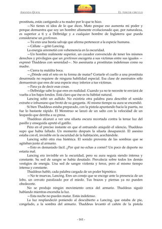AMANDA QUICK

EL TERCER CIRCULO

prostituta, estás castigando a tu madre por lo que te hizo.
—No tienes ni idea de lo que dices. Mato porque eso aumenta mi poder y
porque demuestra que soy un hombre altamente evolucionado que, por naturaleza,
es superior a ti y a Delbridge y a cualquier hombre de Inglaterra que pueda
considerarse un gentleman.
—Tú eres una bestia salvaje que afirma pertenecer a la especie humana.
—Cállate —gritó Lancing.
La energía arremetió con vehemencia en la oscuridad.
—Un hombre realmente superior, un cazador convencido de tener los mismos
derechos y privilegios que un gentleman escogería a sus víctimas entre sus iguales —
expresó Thaddeus con serenidad—. No asesinaría a prostitutas indefensas como su
madre.
—Cierra tu maldita boca.
—¿Dónde está el reto en tu forma de matar? Cortarle el cuello a una prostituta
desarmada no requiere de ninguna habilidad especial. Esa clase de asesinatos sólo
demuestran que eres de una especie muy inferior a tus víctimas.
—Para ya de decir esas cosas.
—Delbridge sabe lo que eres en realidad. Cuando ya no te necesite te enviará de
vuelta a los bajos fondos. Está claro que ése es tu hábitat natural.
Lancing soltó un aullido. No existiría otra palabra para describir el sonido
extraño e inhumano que brotó de su garganta. Al mismo tiempo su aura se encendió.
Si bien Thaddeus estaba preparado, con la pistola apuntando hacia la puerta, no
fue lo bastante rápido. El Monstruo se lanzó de un salto con la velocidad de un
leopardo que derriba a su presa.
Thaddeus alcanzó a ver una silueta oscura recortada contra la tenue luz del
pasillo y enseguida apretó el gatillo.
Pero en el preciso instante en que el estruendo aniquiló el silencio, Thaddeus
supo que había fallado. Un momento después la silueta desapareció. El asesino
estaba con él, invisible en la oscuridad de la habitación, acechándole.
Lancing soltó otra risa histérica. El sonido provenía de las sombras que se
agitaban junto al armario.
—Esto es demasiado fácil. ¿Por qué no echas a correr? Un poco de deporte no
estaría mal.
Lancing era invisible en la oscuridad, pero su aura seguía siendo intensa y
constante. Su sed de sangre se había desatado. Prevalecía sobre todos los demás
vestigios de energía. Una sed de sangre violenta y feroz, pero al mismo tiempo
intensa y constante.
Thaddeus habló, cada palabra cargada de un poder hipnótico.
—No te muevas, Lancing. Eres un conejo que se encoge ante la presencia de un
lobo, un cervato paralizado por el miedo. Tus brazos y piernas ya no pueden
obedecerte.
No se produjo ningún movimiento cerca del armario. Thaddeus siguió
hablando mientras encendía la luz.
—Esta noche no puedes matar. Estás indefenso.
La luz resplandeció poniendo al descubierto a Lancing, que estaba de pie,
congelado, a la sombra del armario. Thaddeus levantó el cañón de la pistola

- 161 -

 