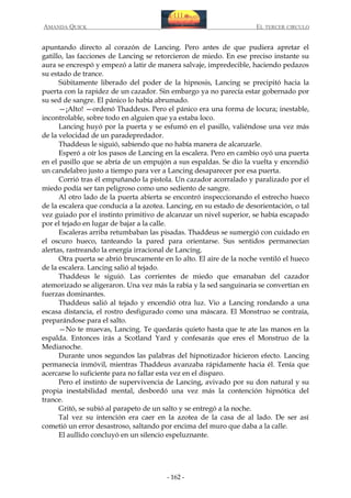 AMANDA QUICK

EL TERCER CIRCULO

apuntando directo al corazón de Lancing. Pero antes de que pudiera apretar el
gatillo, las facciones de Lancing se retorcieron de miedo. En ese preciso instante su
aura se encrespó y empezó a latir de manera salvaje, impredecible, haciendo pedazos
su estado de trance.
Súbitamente liberado del poder de la hipnosis, Lancing se precipitó hacia la
puerta con la rapidez de un cazador. Sin embargo ya no parecía estar gobernado por
su sed de sangre. El pánico lo había abrumado.
—¡Alto! —ordenó Thaddeus. Pero el pánico era una forma de locura; inestable,
incontrolable, sobre todo en alguien que ya estaba loco.
Lancing huyó por la puerta y se esfumó en el pasillo, valiéndose una vez más
de la velocidad de un paradepredador.
Thaddeus le siguió, sabiendo que no había manera de alcanzarle.
Esperó a oír los pasos de Lancing en la escalera. Pero en cambio oyó una puerta
en el pasillo que se abría de un empujón a sus espaldas. Se dio la vuelta y encendió
un candelabro justo a tiempo para ver a Lancing desaparecer por esa puerta.
Corrió tras él empuñando la pistola. Un cazador acorralado y paralizado por el
miedo podía ser tan peligroso como uno sediento de sangre.
Al otro lado de la puerta abierta se encontró inspeccionando el estrecho hueco
de la escalera que conducía a la azotea. Lancing, en su estado de desorientación, o tal
vez guiado por el instinto primitivo de alcanzar un nivel superior, se había escapado
por el tejado en lugar de bajar a la calle.
Escaleras arriba retumbaban las pisadas. Thaddeus se sumergió con cuidado en
el oscuro hueco, tanteando la pared para orientarse. Sus sentidos permanecían
alertas, rastreando la energía irracional de Lancing.
Otra puerta se abrió bruscamente en lo alto. El aire de la noche ventiló el hueco
de la escalera. Lancing salió al tejado.
Thaddeus le siguió. Las corrientes de miedo que emanaban del cazador
atemorizado se aligeraron. Una vez más la rabia y la sed sanguinaria se convertían en
fuerzas dominantes.
Thaddeus salió al tejado y encendió otra luz. Vio a Lancing rondando a una
escasa distancia, el rostro desfigurado como una máscara. El Monstruo se contraía,
preparándose para el salto.
—No te muevas, Lancing. Te quedarás quieto hasta que te ate las manos en la
espalda. Entonces irás a Scotland Yard y confesarás que eres el Monstruo de la
Medianoche.
Durante unos segundos las palabras del hipnotizador hicieron efecto. Lancing
permanecía inmóvil, mientras Thaddeus avanzaba rápidamente hacia él. Tenía que
acercarse lo suficiente para no fallar esta vez en el disparo.
Pero el instinto de supervivencia de Lancing, avivado por su don natural y su
propia inestabilidad mental, desbordó una vez más la contención hipnótica del
trance.
Gritó, se subió al parapeto de un salto y se entregó a la noche.
Tal vez su intención era caer en la azotea de la casa de al lado. De ser así
cometió un error desastroso, saltando por encima del muro que daba a la calle.
El aullido concluyó en un silencio espeluznante.

- 162 -

 