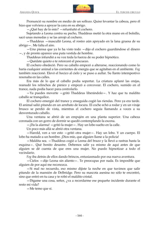 AMANDA QUICK

EL TERCER CIRCULO

Pronunció su nombre en medio de un sollozo. Quiso levantar la cabeza, pero él
hizo que volviera a apoyar la cara en su abrigo.
—¿Qué hay de lo mío? —refunfuñó el cochero.
Sujetando a Leona contra su pecho, Thaddeus metió la otra mano en el bolsillo,
sacó unas monedas y se las arrojó al cochero.
—Thaddeus —masculló Leona, el rostro aún apoyado en la lana gruesa de su
abrigo—. Me falta el aire.
—Uno piensa que ya lo ha visto todo —dijo el cochero guardándose el dinero
—, y de pronto aparece una puta vestida de hombre.
Thaddeus infundió a su voz toda la fuerza de su poder hipnótico.
—Quédate quieto o te retorceré el pescuezo.
El cochero obedeció. Pero su caballo empezó a alterarse, reaccionando como lo
haría cualquier animal a las corrientes de energía que se agitaban en el ambiente. Fog
también reaccionó. Elevó el hocico al cielo y se puso a aullar. Su llanto intempestivo
resonaba en las calles.
Era más de lo que el caballo podía soportar. La criatura aplanó las orejas,
reanudó los relinchos de pánico y empezó a corcovear. El cochero, sumido en el
trance, nada podía hacer para controlarlo.
—Ya puedes moverte —gritó Thaddeus liberándolo—. Y haz que tu maldito
caballo se tranquilice.
El cochero emergió del trance y enseguida cogió las riendas. Pero ya era tarde.
El animal salió pitando en un arrebato de locura. El coche echó a rodar y en un viraje
brusco se perdió de vista, mientras el cochero seguía llamando a voces a su
desventurado caballo.
Una ventana se abrió de un empujón en una planta superior. Una cabeza
coronada con un gorro de dormir se quedó contemplando la escena.
—¡Da la alarma! —gritó la mujer—. Hay un lobo suelto en la calle.
Un poco más allá se abrió otra ventana.
—Harold, ven a ver esto —gritó otra mujer—. Hay un lobo. Y un cuerpo. El
lobo ha matado a un hombre. ¡Dios mío, que alguien llame a la policía!
—Maldita sea. —Thaddeus cogió a Leona del brazo y la llevó a rastras hasta la
esquina—. Qué bonito desastre. Debemos salir ya mismo de aquí antes de que
alguien se dé cuenta de que eres una mujer. No puedo hipnotizar a todo el
vecindario.
Fog iba detrás de ellos dando brincos, entusiasmado por esa nueva aventura.
—Cielos —dijo Leona sin aliento—. Te preocupas por nada. Es imposible que
alguien de por aquí me reconozca.
—Si mal no recuerdo, eso mismo dijiste la noche en que tuvimos que salir
pitando de la mansión de Delbridge. Pero su mascota asesina no sólo te encontró,
sino que entró en tu casa y te robó el maldito cristal.
—Dígame una cosa, señor, ¿va a recordarme ese pequeño incidente durante el
resto mi vida?
—Me temo que sí.

- 164 -

 