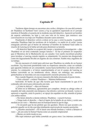 AMANDA QUICK

EL TERCER CIRCULO

Capítulo 37
Tardaron algún tiempo en encontrar otro coche y dirigirse a la casa del contacto
de Thaddeus en Scotland Yard. Leona y Fog se quedaron esperando en el carruaje
mientras él llamaba a la puerta de la modesta casa del detective. Apareció un hombre
de aspecto soñoliento, en bata y con una vela en la mano, que mantuvo una
conversación en voz baja con Thaddeus durante varios minutos.
Finalmente el detective volvió a entrar en la casa y cerró la puerta. A grandes
zancadas Thaddeus bajó los escalones de la fachada y se metió en el coche. Leona
enseguida advirtió que el hecho de informar al hombre de Scotland Yard sobre la
muerte de Lancing no le había servido para disminuir su tensión.
—El detective Spellar se ocupará del cuerpo y terminará la investigación —dijo
Thaddeus en un tono contenido aunque furioso—. El fue el primero en sospechar
que el Monstruo de la Medianoche era un cazador. Con suerte encontrará pruebas
para inculpar a Lancing cuando registre su alojamiento. Un asesino tan desquiciado
como ése seguramente llevaba un registro de sus crímenes. Estaba muy orgulloso de
su trabajo.
No era necesario el cristal para adivinar que Thaddeus no estaba de un humor
excelente. Fog reaccionó prestándole toda su respetuosa atención, como un soldado
que aguarda órdenes de un comandante. Leona hacía tamborilear sus dedos sobre el
asiento. La conmoción y el terror experimentados al ver el cuerpo de Lancing se
habían convertido en un tembloroso alivio. Ahora, sin embargo, esa emoción
perturbadora se mezclaba con una exasperación creciente próxima a la ira.
Para cuando llegaron a la oscura mansión ella había alcanzado el punto límite.
—Vete a dormir —ordenó Thaddeus—. Mañana hablaremos.
Suficiente. El hecho de que ella tuviera que hacer exactamente lo que él le
ordenaba sólo sirvió para enfurecerla aún más.
—¿Cómo te atreves? —dijo con firmeza.
El entró en la biblioteca, ignorándola por completo. Arrojó su abrigo sobre el
respaldo del sofá, encendió una lámpara y fue directo a servirse un brandy. Leona se
apresuró a seguirle, cerró la puerta y se apoyó de espaldas en ella, asiendo el pomo
con ambas manos.
—No tienes derecho a darme órdenes, Thaddeus —susurró furiosa.
—Tengo todo el derecho. —Sacó el tapón de la botella de un tirón y vertió una
medida en un vaso—. Mientras seas mi huésped harás lo que te diga.
—Te recuerdo que tú me pediste que me quedara. Ahora veo que acceder a tu
petición aquella vez te dio una idea totalmente equivocada de nuestra asociación.
—¿Nuestra asociación? —Él le lanzó una mirada burlona y volvió a llenarse el
vaso—. ¿Es así como lo llamas? Suena como un acuerdo empresarial.
—Bueno, en cierto modo es eso.
Ella supo entonces que había cometido un grave error. Las intensas corrientes

- 165 -

 