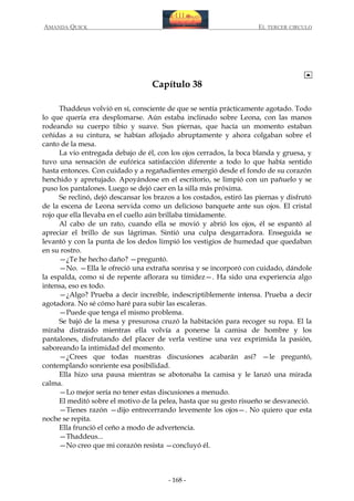 AMANDA QUICK

EL TERCER CIRCULO

Capítulo 38
Thaddeus volvió en sí, consciente de que se sentía prácticamente agotado. Todo
lo que quería era desplomarse. Aún estaba inclinado sobre Leona, con las manos
rodeando su cuerpo tibio y suave. Sus piernas, que hacía un momento estaban
ceñidas a su cintura, se habían aflojado abruptamente y ahora colgaban sobre el
canto de la mesa.
La vio entregada debajo de él, con los ojos cerrados, la boca blanda y gruesa, y
tuvo una sensación de eufórica satisfacción diferente a todo lo que había sentido
hasta entonces. Con cuidado y a regañadientes emergió desde el fondo de su corazón
henchido y apretujado. Apoyándose en el escritorio, se limpió con un pañuelo y se
puso los pantalones. Luego se dejó caer en la silla más próxima.
Se reclinó, dejó descansar los brazos a los costados, estiró las piernas y disfrutó
de la escena de Leona servida como un delicioso banquete ante sus ojos. El cristal
rojo que ella llevaba en el cuello aún brillaba tímidamente.
Al cabo de un rato, cuando ella se movió y abrió los ojos, él se espantó al
apreciar el brillo de sus lágrimas. Sintió una culpa desgarradora. Enseguida se
levantó y con la punta de los dedos limpió los vestigios de humedad que quedaban
en su rostro.
—¿Te he hecho daño? —preguntó.
—No. —Ella le ofreció una extraña sonrisa y se incorporó con cuidado, dándole
la espalda, como si de repente aflorara su timidez—. Ha sido una experiencia algo
intensa, eso es todo.
—¿Algo? Prueba a decir increíble, indescriptiblemente intensa. Prueba a decir
agotadora. No sé cómo haré para subir las escaleras.
—Puede que tenga el mismo problema.
Se bajó de la mesa y presurosa cruzó la habitación para recoger su ropa. El la
miraba distraído mientras ella volvía a ponerse la camisa de hombre y los
pantalones, disfrutando del placer de verla vestirse una vez exprimida la pasión,
saboreando la intimidad del momento.
—¿Crees que todas nuestras discusiones acabarán así? —le preguntó,
contemplando sonriente esa posibilidad.
Ella hizo una pausa mientras se abotonaba la camisa y le lanzó una mirada
calma.
—Lo mejor sería no tener estas discusiones a menudo.
El meditó sobre el motivo de la pelea, hasta que su gesto risueño se desvaneció.
—Tienes razón —dijo entrecerrando levemente los ojos—. No quiero que esta
noche se repita.
Ella frunció el ceño a modo de advertencia.
—Thaddeus...
—No creo que mi corazón resista —concluyó él.

- 168 -

 