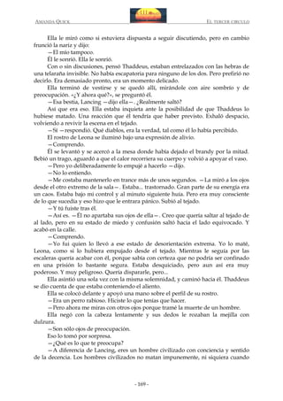 AMANDA QUICK

EL TERCER CIRCULO

Ella le miró como si estuviera dispuesta a seguir discutiendo, pero en cambio
frunció la nariz y dijo:
—El mío tampoco.
Él le sonrió. Ella le sonrió.
Con o sin discusiones, pensó Thaddeus, estaban entrelazados con las hebras de
una telaraña invisible. No había escapatoria para ninguno de los dos. Pero prefirió no
decirlo. Era demasiado pronto, era un momento delicado.
Ella terminó de vestirse y se quedó allí, mirándole con aire sombrío y de
preocupación. «¿Y ahora qué?», se preguntó él.
—Esa bestia, Lancing —dijo ella—. ¿Realmente saltó?
Así que era eso. Ella estaba inquieta ante la posibilidad de que Thaddeus lo
hubiese matado. Una reacción que él tendría que haber previsto. Exhaló despacio,
volviendo a revivir la escena en el tejado.
—Sí —respondió. Qué diablos, era la verdad, tal como él lo había percibido.
El rostro de Leona se iluminó bajo una expresión de alivio.
—Comprendo.
Él se levantó y se acercó a la mesa donde había dejado el brandy por la mitad.
Bebió un trago, aguardó a que el calor recorriera su cuerpo y volvió a apoyar el vaso.
—Pero yo deliberadamente lo empujé a hacerlo —dijo.
—No lo entiendo.
—Me costaba mantenerlo en trance más de unos segundos. —La miró a los ojos
desde el otro extremo de la sala—. Estaba... trastornado. Gran parte de su energía era
un caos. Estaba bajo mi control y al minuto siguiente huía. Pero era muy consciente
de lo que sucedía y eso hizo que le entrara pánico. Subió al tejado.
—Y tú fuiste tras él.
—Así es. —Él no apartaba sus ojos de ella—. Creo que quería saltar al tejado de
al lado, pero en su estado de miedo y confusión saltó hacia el lado equivocado. Y
acabó en la calle.
—Comprendo.
—Yo fui quien lo llevó a ese estado de desorientación extrema. Yo lo maté,
Leona, como si lo hubiera empujado desde el tejado. Mientras le seguía por las
escaleras quería acabar con él, porque sabía con certeza que no podría ser confinado
en una prisión lo bastante segura. Estaba desquiciado, pero aun así era muy
poderoso. Y muy peligroso. Quería dispararle, pero...
Ella asintió una sola vez con la misma solemnidad, y caminó hacia él. Thaddeus
se dio cuenta de que estaba conteniendo el aliento.
Ella se colocó delante y apoyó una mano sobre el perfil de su rostro.
—Era un perro rabioso. Hiciste lo que tenías que hacer.
—Pero ahora me miras con otros ojos porque tramé la muerte de un hombre.
Ella negó con la cabeza lentamente y sus dedos le rozaban la mejilla con
dulzura.
—Son sólo ojos de preocupación.
Eso lo tomó por sorpresa.
—¿Qué es lo que te preocupa?
—A diferencia de Lancing, eres un hombre civilizado con conciencia y sentido
de la decencia. Los hombres civilizados no matan impunemente, ni siquiera cuando

- 169 -

 