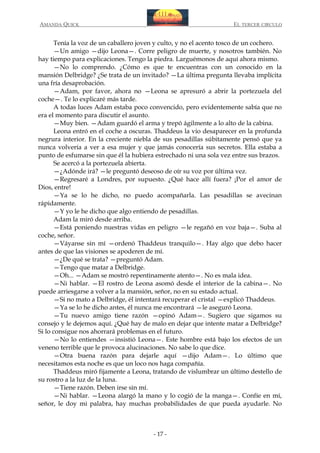 AMANDA QUICK

EL TERCER CIRCULO

Tenía la voz de un caballero joven y culto, y no el acento tosco de un cochero.
—Un amigo —dijo Leona—. Corre peligro de muerte, y nosotros también. No
hay tiempo para explicaciones. Tengo la piedra. Larguémonos de aquí ahora mismo.
—No lo comprendo. ¿Cómo es que te encuentras con un conocido en la
mansión Delbridge? ¿Se trata de un invitado? —La última pregunta llevaba implícita
una fría desaprobación.
—Adam, por favor, ahora no —Leona se apresuró a abrir la portezuela del
coche—. Te lo explicaré más tarde.
A todas luces Adam estaba poco convencido, pero evidentemente sabía que no
era el momento para discutir el asunto.
—Muy bien. —Adam guardó el arma y trepó ágilmente a lo alto de la cabina.
Leona entró en el coche a oscuras. Thaddeus la vio desaparecer en la profunda
negrura interior. En la creciente niebla de sus pesadillas súbitamente pensó que ya
nunca volvería a ver a esa mujer y que jamás conocería sus secretos. Ella estaba a
punto de esfumarse sin que él la hubiera estrechado ni una sola vez entre sus brazos.
Se acercó a la portezuela abierta.
—¿Adónde irá? —le preguntó deseoso de oír su voz por última vez.
—Regresaré a Londres, por supuesto. ¿Qué hace allí fuera? ¡Por el amor de
Dios, entre!
—Ya se lo he dicho, no puedo acompañarla. Las pesadillas se avecinan
rápidamente.
—Y yo le he dicho que algo entiendo de pesadillas.
Adam la miró desde arriba.
—Está poniendo nuestras vidas en peligro —le regañó en voz baja—. Suba al
coche, señor.
—Váyanse sin mí —ordenó Thaddeus tranquilo—. Hay algo que debo hacer
antes de que las visiones se apoderen de mí.
—¿De qué se trata? —preguntó Adam.
—Tengo que matar a Delbridge.
—Oh... —Adam se mostró repentinamente atento—. No es mala idea.
—Ni hablar. —El rostro de Leona asomó desde el interior de la cabina—. No
puede arriesgarse a volver a la mansión, señor, no en su estado actual.
—Si no mato a Delbridge, él intentará recuperar el cristal —explicó Thaddeus.
—Ya se lo he dicho antes, él nunca me encontrará —le aseguró Leona.
—Tu nuevo amigo tiene razón —opinó Adam—. Sugiero que sigamos su
consejo y le dejemos aquí. ¿Qué hay de malo en dejar que intente matar a Delbridge?
Si lo consigue nos ahorrará problemas en el futuro.
—No lo entiendes —insistió Leona—. Este hombre está bajo los efectos de un
veneno terrible que le provoca alucinaciones. No sabe lo que dice.
—Otra buena razón para dejarle aquí —dijo Adam—. Lo último que
necesitamos esta noche es que un loco nos haga compañía.
Thaddeus miró fijamente a Leona, tratando de vislumbrar un último destello de
su rostro a la luz de la luna.
—Tiene razón. Deben irse sin mí.
—Ni hablar. —Leona alargó la mano y lo cogió de la manga—. Confíe en mí,
señor, le doy mi palabra, hay muchas probabilidades de que pueda ayudarle. No

- 17 -

 