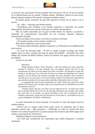 AMANDA QUICK

EL TERCER CIRCULO

se trata de una causa justa. El acto siempre tiene un precio. De no ser así, tú mismo
no te diferenciarías de un animal. Tendrás sueños, Thaddeus. Quizá no esta noche.
Quizá tampoco mañana. Pero tarde o temprano tendrás sueños.
Se quedó quieto, temeroso de que ella apartara la mano de su rostro si él se
movía.
—Sí —dijo—. Supongo que tendré sueños.
—Prométeme que acudirás a mí cuando empiecen a torturarte. No puedo
ahuyentarlos del todo, pero puedo evitar que se vuelvan abrumadores.
Ella no estaba espantada por lo que él había hecho. Se ofrecía a ayudarle a
enfrentar las consecuencias inevitables de sus acciones. Respiró despacio,
enormemente aliviado.
Tomó sus dedos con la mano, se los llevó a la boca y los besó.
—Si necesito ayuda con los sueños, acudiré a ti.
Ella asintió satisfecha y dio un paso atrás.
—Al menos ahora tenemos algunas respuestas y el Monstruo de la Medianoche
está muerto.
—Lo cual me recuerda algo. —Se dio la vuelta, recogió el abrigo que había
dejado sobre el sofá y extrajo una hoja de papel del bolsillo—. Encontré esta carta
debajo del colchón de Molly Stubton. Nunca la terminó. Por algún motivo tuvo que
esconderla.
La leyó en voz alta.
Querido J.
Tengo buenas noticias. Estoy llevando a cabo mis planes tal como esperaba.
Anoche le informé a D. que esperaba que me pagara mucho más de lo que
actualmente me ofrece por los riesgos que estoy corriendo. Al principio se negó; me
insultó y me dijo que si no fuera por él ahora no estaría mezclándome con «gente
superior» en los círculos de la buena sociedad. Fue muy aburrido. Pero cuando le
recordé que si no fuera por mí él nunca habría sabido el nombre del coleccionista
que poseía ese pedazo de roca que tanto codiciaba, finalmente entró en razón.
Le pregunté por qué era tan importante ese cristal. Pensé que merecía la pena
saberlo. Pero todo lo que me dijo es que era el requisito para ser admitido en un club
sumamente exclusivo.
Aunque espero que me vaya bien con los ingresos de D., sé mejor que nadie
que no puedo fiarme de él. Por eso he decidido buscarme otro amante. Una mujer
que está sola en el mundo no puede permitirse vivir sin la protección de un
caballero adinerado. Tengo mis ojos puestos en un tal señor S., un hombre muy rico
y poco inteligente. Excelente combinación.

La carta terminaba de forma abrupta. Al levantar la vista del papel Leona le
miraba absorta.
—Parece que tu amigo Caleb Jones tenía razón al sospechar que el plan
abarcaba mucho más —dijo pensativa—. Delbridge no robó mi cristal sólo para
tenerlo en su colección personal. Lo quería porque era el precio que debía pagar para
unirse a una especie de club secreto.
Thaddeus plegó la carta lentamente.
—Un club que consideraba tan importante que estaba dispuesto a cometer
asesinatos.

- 170 -

 