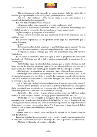 AMANDA QUICK

EL TERCER CIRCULO

—Ella menciona que está buscando un nuevo amante. Debe de haber sido el
hombre que aquella noche entró en la galería para encontrarse con ella.
—Tal vez —dijo Thaddeus—. Una cosa es cierta, y es que debo regresar a la
mansión de Delbridge lo antes posible.
Los ojos de Leona brillaron de ansiedad.
—¿Crees que volveremos a encontrar el cristal en el mismo sitio?
—Lo dudo. Si por casualidad el cristal todavía está en manos de Delbridge, esta
vez habrá tomado la precaución de esconderlo en un lugar menos obvio.
—¿Entonces para qué regresar a la mansión?
—Porque quiero encontrar algo que podría ser mucho más importante que el
maldito cristal.
Ella parecía sorprendida de que pudiera existir algo más importante que la
piedra de aurora.
—¿Qué?
—Información sobre el club secreto en el que Delbridge quiere ingresar. Tal vez,
con un poco de suerte, consiga averiguar los nombres de los otros miembros.
—Comprendo. Bueno, supongo que sería una información muy útil para ti y
Caleb Jones.
El se acercó al escritorio, abrió un cajón y sacó el programa de actividades
habituales de Delbridge que él y Caleb habían confeccionado al comienzo de la
investigación.
—Si Delbridge sigue su rutina habitual, mañana por la noche estará en su club
hasta muy tarde. Sólo dos sirvientes viven en la casa, el ama de llaves y su esposo, el
mayordomo. Los demás van a diario, pero ninguno está en la casa por la noche.
—Qué extraño. La mayoría de los sirvientes viven en la casa de sus patrones.
—Delbridge tiene secretos que proteger, muchísimos —le recordó él—. Y los
sirvientes hablan, como lo hace todo el mundo. En cualquier caso, el matrimonio que
vive en la mansión mañana tiene la tarde libre. Siempre van a visitar a su hija. Pasan
la noche en la casa de ella.
—¿Y si Delbridge cambia los hábitos al enterarse de que su mascota ha muerto?
—No me parece probable. En todo caso, la noticia de la muerte de Lancing nos
da la garantía de que se ceñirá a su programa diario. Estará sumamente nervioso y
no querrá que nadie lo relacione con la muerte de Lancing.
—Entiendo —dijo Leona—. A estas alturas muchos socios de Delbridge deben
de estar al tanto de que conocía a Lancing y que incluso lo invitaba a su casa.
—Delbridge se verá obligado a desligarse del Monstruo y a mostrarse tan
conmocionado como los demás miembros de la Sociedad al conocer la noticia de que
Lancing estaba vinculado con una serie de crímenes espantosos. La mejor manera de
disimular es continuar con su rutina diaria. Y si le preocupa el largo brazo de la ley,
acudir al club le reportará un beneficio adicional.
—¿Cuál?
—Pocos sitios en el mundo están más lejos del alcance de un detective que un
club de caballeros.
Leona sacó pecho. Su rostro adoptó una expresión resuelta demasiado familiar.
A Thaddeus se le hizo un nudo en el estómago. Ya sabía lo que venía a continuación.
—Mañana por la noche iré contigo —dijo ella.

- 171 -

 