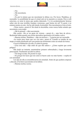 AMANDA QUICK

EL TERCER CIRCULO

—No.
—Me necesitarás.
—No.
—Sí, por lo mismo que me necesitaste la última vez. Por favor, Thaddeus, sé
razonable. La posibilidad de que el cristal esté en la mansión es remota. Pero si allí
estuviera, yo sería la única que podría detectarlo. Y si tú accidentalmente hicieras
saltar otra de esas terribles trampas venenosas, ¿qué harías sin mí? Te guste o no
estamos juntos en esto. Así ha sido desde el principio. Nos necesitamos el uno al otro.
«Tiene razón», pensó él. Sin duda la necesitaba, como nunca había soñado que
necesitaría a una mujer.
—Me lo pensaré —dijo suavemente.
Ella sonrió. «No es un gesto de victoria —pensó él—, más bien de alivio.»
Realmente había pasado una noche aterradora ignorando si él estaba a salvo.
—Buenas noches, Thaddeus —dijo con ternura—. Y gracias por ser razonable.
«La razón poco tiene que ver con esto», pensó él. Cuando se trataba de esa
mujer se sentía paralizado por una pasión tan dominante como un estado de trance.
Cruzó la habitación con ella y le abrió la puerta.
—Una cosa más —dijo antes de que ella saliera—. ¿Cómo supiste que corría
peligro?
Ella dudó un instante, mostrándose primero sobresaltada y luego levemente
preocupada. Finalmente sacudió la cabeza.
—No tengo ni idea. De pronto lo supe.
—Es porque los lazos que nos unen se hacen cada vez más fuertes —explicó él
con serenidad.
Los ojos de ella se ensombrecieron de ansiedad. Antes de que pudiera empezar
a discutir, él la besó suavemente en los labios.
—Buenas noches, Leona.

- 172 -

 