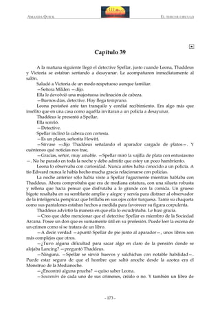 AMANDA QUICK

EL TERCER CIRCULO

Capítulo 39
A la mañana siguiente llegó el detective Spellar, justo cuando Leona, Thaddeus
y Victoria se estaban sentando a desayunar. Le acompañaron inmediatamente al
salón.
Saludó a Victoria de un modo respetuoso aunque familiar.
—Señora Milden —dijo.
Ella le devolvió una majestuosa inclinación de cabeza.
—Buenos días, detective. Hoy llega temprano.
Leona pestañeó ante tan tranquilo y cordial recibimiento. Era algo más que
insólito que en una casa como aquélla invitaran a un policía a desayunar.
Thaddeus le presentó a Spellar.
Ella sonrió.
—Detective.
Spellar inclinó la cabeza con cortesía.
—Es un placer, señorita Hewitt.
—Sírvase —dijo Thaddeus señalando el aparador cargado de platos—. Y
cuéntenos qué noticias nos trae.
—Gracias, señor, muy amable. —Spellar miró la vajilla de plata con entusiasmo
—. No he parado en toda la noche y debo admitir que estoy un poco hambriento.
Leona lo observaba con curiosidad. Nunca antes había conocido a un policía. A
tío Edward nunca le había hecho mucha gracia relacionarse con policías.
La noche anterior sólo había visto a Spellar fugazmente mientras hablaba con
Thaddeus. Ahora comprobaba que era de mediana estatura, con una silueta robusta
y rellena que hacía pensar que disfrutaba a lo grande con la comida. Un grueso
bigote resaltaba en su semblante amplio y alegre y servía para distraer al observador
de la inteligencia perspicaz que brillaba en sus ojos color turquesa. Tanto su chaqueta
como sus pantalones estaban hechos a medida para favorecer su figura corpulenta.
Thaddeus advirtió la manera en que ella lo escudriñaba. Le hizo gracia.
—Creo que debo mencionar que el detective Spellar es miembro de la Sociedad
Arcana. Posee un don que es sumamente útil en su profesión. Puede leer la escena de
un crimen como si se tratara de un libro.
—A decir verdad —apuntó Spellar de pie junto al aparador—, unos libros son
más complejos que otros.
—¿Tuvo alguna dificultad para sacar algo en claro de la pensión donde se
alojaba Lancing? —preguntó Thaddeus.
—Ninguna. —Spellar se sirvió huevos y salchichas con notable habilidad—.
Puede estar seguro de que el hombre que saltó anoche desde la azotea era el
Monstruo de la Medianoche.
—¿Encontró alguna prueba? —quiso saber Leona.
—Souvenirs de cada uno de sus crímenes, créalo o no. Y también un libro de

- 173 -

 