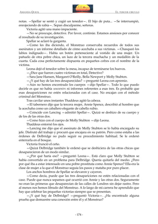 AMANDA QUICK

EL TERCER CIRCULO

notas. —Spellar se sentó y cogió un tenedor—. El hijo de puta... —Se interrumpió,
enrojeciendo de rabia—. Sepan disculparme, señoras.
Victoria agitó una mano impaciente.
—No se preocupe, detective. Por favor, continúe. Estamos ansiosos por conocer
el resultado de su investigación.
Spellar se aclaró la garganta.
—Como les iba diciendo, el Monstruo conservaba recuerdos de todos sus
asesinatos y un informe detallado de cómo acechaba a sus víctimas. —Chasqueó los
labios indignado—. Había un botón perteneciente al vestido de una mujer. Un
pañuelo de otra pobre chica, un lazo de la tercera muchacha y un medallón de la
cuarta. Cada cosa perfectamente dispuesta en pequeños cofres con el nombre de la
víctima.
Leona dejó el tenedor sobre la mesa, incapaz de terminarse los huevos.
—¿Dice que fueron cuatro víctimas en total, Detective?
—Sara Jane Hansen, Margaret O'Reilly, Bella Newport y Molly Stubton.
—¿Y qué hay de las tres desaparecidas? —preguntó Leona con apremio.
—Aún no hemos encontrado los cuerpos —dijo Spellar—. Todo lo que puedo
decirle es que no había souvenirs ni informes referentes a esas tres. Es probable que
esas desapariciones no estén relacionadas con el caso. No encajan con el método
criminal del Monstruo.
Tras cavilar unos instantes Thaddeus agitó la cabeza.
—El tabernero dijo que la tercera mujer, Annie Spence, describió al hombre que
la acechaba como un caballero elegante de cabello rubio.
—Coincide con Lancing —admitió Spellar—. Quizá se deshizo de su cuerpo y
de los de las otras dos.
—Como hizo con el cuerpo de Molly Stubton —dijo Leona.
Thaddeus entornó los ojos.
—Lancing me dijo que el asesinato de Molly Stubton se lo había encargado su
jefe. Disfrutó del trabajo y procuró que encajara en su patrón. Pero como estaba a las
órdenes de Delbridge no pudo seguir su procedimiento habitual. Se le ordenó
enterrarla en el bosque.
Victoria frunció el ceño.
—Quizá Delbridge también le ordenó que se deshiciera de las otras chicas que
desaparecieron de un modo similar.
—¿Por qué haría eso? —preguntó Leona—. Está claro que Molly Stubton se
había convertido en un problema para Delbridge. Quería quitarla del medio. ¿Pero
por qué iba a estar interesado en una pobre prostituta como Annie Spence? Ella era la
clase de mujer a la que el Monstruo seguía los pasos y mataba por puro placer.
Los anchos hombros de Spellar se elevaron y cayeron.
—Como decía, puede que las tres desapariciones no estén relacionadas con el
caso. Puede que nunca sepamos qué ocurrió con Annie y las otras dos. Seguramente
no eran las primeras que desaparecían de las calles de Londres sin dejar rastro. Pero
al menos nos hemos librado del Monstruo. A lo largo de mi carrera he aprendido que
hay que celebrar las pequeñas victorias siempre que se presentan.
—¿Y qué hay de Delbridge? —preguntó Victoria—. ¿Ha encontrado alguna
prueba que demuestre una conexión entre él y el Monstruo?

- 174 -

 