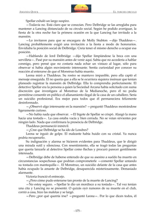 AMANDA QUICK

EL TERCER CIRCULO

Spellar exhaló un largo suspiro.
—Todavía no. Está claro que se conocían. Pero Delbridge se las arreglaba para
mantener a Lancing distanciado de su círculo social. Según he podido averiguar, la
fiesta de la otra noche fue la primera ocasión en la que Lancing fue invitado a la
mansión.
—Lo invitaron para que se encargara de Molly Stubton —dijo Thaddeus—.
Lancing probablemente exigió una invitación a la fiesta a modo de honorarios.
Envidiaba la posición social de Delbridge. Creía tener el mismo derecho a ocupar esa
posición.
—Hablando de lord Delbridge —dijo Spellar limpiándose la boca con una
servilleta—. Pasé por su mansión antes de venir aquí. Sabía que no accedería a hablar
conmigo, pero pensé que no costaría nada echar un vistazo al lugar, sólo para
observar si había algún movimiento interesante. Sentía curiosidad por conocer su
reacción al enterarse de que el Monstruo había muerto.
Leona miró a Thaddeus. Su rostro se mantuvo impasible, pero ella captó el
mensaje enseguida. El no quería que a ella se le ocurriera siquiera insinuar que tenían
planeado registrar la mansión de Delbridge. Ella lo comprendía perfectamente. El
detective Spellar era la persona a quien la Sociedad Arcana había solicitado con suma
discreción que investigara al Monstruo de la Medianoche, pero él no podía
permitirse consentir en público el allanamiento ilegal de la casa de un caballero. Sería
un suicidio profesional. Era mejor para todos que él permaneciera felizmente
desinformado.
—¿Observó algo interesante en la mansión? —preguntó Thaddeus mostrándose
ligeramente curioso.
—No había nada que observar. —El bigote de Spellar se crispó. Alargó la mano
hacia una tostada—. La casa estaba vacía y bien cerrada. No se veían sirvientes por
ningún lado. Nada que confirmara la presencia de Delbridge.
Thaddeus permaneció inmóvil.
—¿Cree que Delbridge se ha ido de Londres?
Leona se irguió de golpe. El maleante había huido con su cristal. Ya nunca
podría recuperarlo.
Su indignación y alarma se hicieron evidentes para Thaddeus, que le dirigió
una mirada sutil y silenciosa. Con resentimiento, ella se tragó todas las preguntas
que quería lanzarle al detective Spellar como flechas y procuró parecer gentilmente
interesada.
—Delbridge debe de haberse enterado de que su asesino a sueldo ha muerto en
circunstancias sospechosas que podrían comprometerle —comentó Spellar untando
su tostada con mantequilla—. El Monstruo, un suicidio delante de la casa que antes
había ocupado la amante de Delbridge, desaparecida misteriosamente. Demasiado
alarmante.
Victoria frunció el entrecejo.
—¿Pero cómo pudo enterarse tan pronto de la muerte de Lancing?
—No estoy seguro. —Spellar le dio un mordisco a su tostada—. Tal vez tenían
una cita y Lancing no se presentó. O quizás oyó rumores de su muerte en el club,
corrió a casa, hizo las maletas y se largó.
—Pero ¿por qué querría irse? —preguntó Leona—. Por lo que dicen todos, él

- 175 -

 